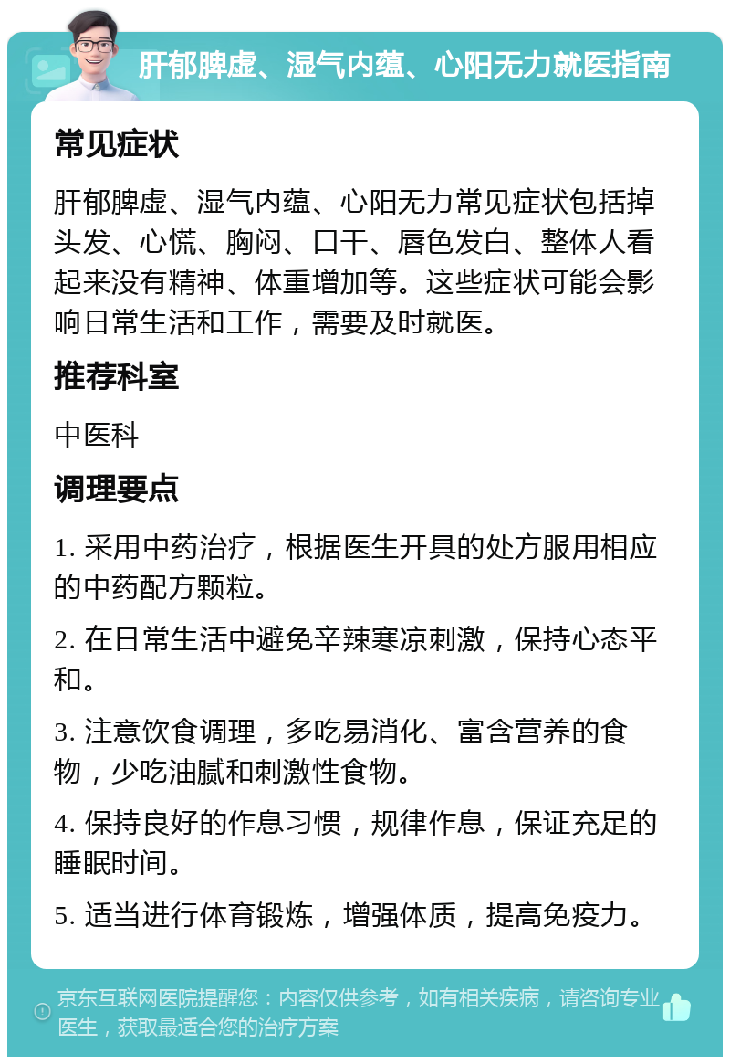 肝郁脾虚、湿气内蕴、心阳无力就医指南 常见症状 肝郁脾虚、湿气内蕴、心阳无力常见症状包括掉头发、心慌、胸闷、口干、唇色发白、整体人看起来没有精神、体重增加等。这些症状可能会影响日常生活和工作，需要及时就医。 推荐科室 中医科 调理要点 1. 采用中药治疗，根据医生开具的处方服用相应的中药配方颗粒。 2. 在日常生活中避免辛辣寒凉刺激，保持心态平和。 3. 注意饮食调理，多吃易消化、富含营养的食物，少吃油腻和刺激性食物。 4. 保持良好的作息习惯，规律作息，保证充足的睡眠时间。 5. 适当进行体育锻炼，增强体质，提高免疫力。