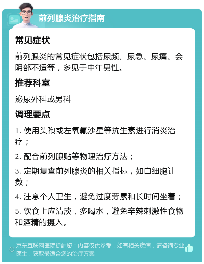 前列腺炎治疗指南 常见症状 前列腺炎的常见症状包括尿频、尿急、尿痛、会阴部不适等，多见于中年男性。 推荐科室 泌尿外科或男科 调理要点 1. 使用头孢或左氧氟沙星等抗生素进行消炎治疗； 2. 配合前列腺贴等物理治疗方法； 3. 定期复查前列腺炎的相关指标，如白细胞计数； 4. 注意个人卫生，避免过度劳累和长时间坐着； 5. 饮食上应清淡，多喝水，避免辛辣刺激性食物和酒精的摄入。