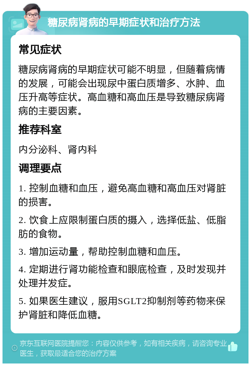 糖尿病肾病的早期症状和治疗方法 常见症状 糖尿病肾病的早期症状可能不明显，但随着病情的发展，可能会出现尿中蛋白质增多、水肿、血压升高等症状。高血糖和高血压是导致糖尿病肾病的主要因素。 推荐科室 内分泌科、肾内科 调理要点 1. 控制血糖和血压，避免高血糖和高血压对肾脏的损害。 2. 饮食上应限制蛋白质的摄入，选择低盐、低脂肪的食物。 3. 增加运动量，帮助控制血糖和血压。 4. 定期进行肾功能检查和眼底检查，及时发现并处理并发症。 5. 如果医生建议，服用SGLT2抑制剂等药物来保护肾脏和降低血糖。