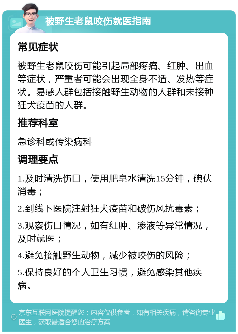 被野生老鼠咬伤就医指南 常见症状 被野生老鼠咬伤可能引起局部疼痛、红肿、出血等症状，严重者可能会出现全身不适、发热等症状。易感人群包括接触野生动物的人群和未接种狂犬疫苗的人群。 推荐科室 急诊科或传染病科 调理要点 1.及时清洗伤口，使用肥皂水清洗15分钟，碘伏消毒； 2.到线下医院注射狂犬疫苗和破伤风抗毒素； 3.观察伤口情况，如有红肿、渗液等异常情况，及时就医； 4.避免接触野生动物，减少被咬伤的风险； 5.保持良好的个人卫生习惯，避免感染其他疾病。