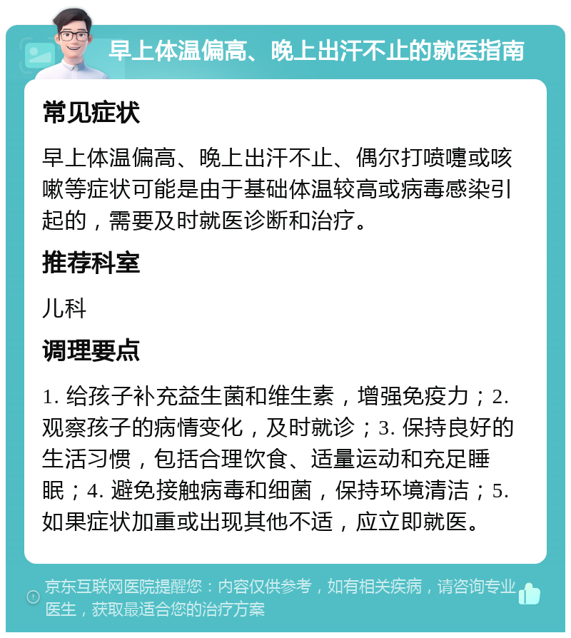 早上体温偏高、晚上出汗不止的就医指南 常见症状 早上体温偏高、晚上出汗不止、偶尔打喷嚏或咳嗽等症状可能是由于基础体温较高或病毒感染引起的，需要及时就医诊断和治疗。 推荐科室 儿科 调理要点 1. 给孩子补充益生菌和维生素，增强免疫力；2. 观察孩子的病情变化，及时就诊；3. 保持良好的生活习惯，包括合理饮食、适量运动和充足睡眠；4. 避免接触病毒和细菌，保持环境清洁；5. 如果症状加重或出现其他不适，应立即就医。