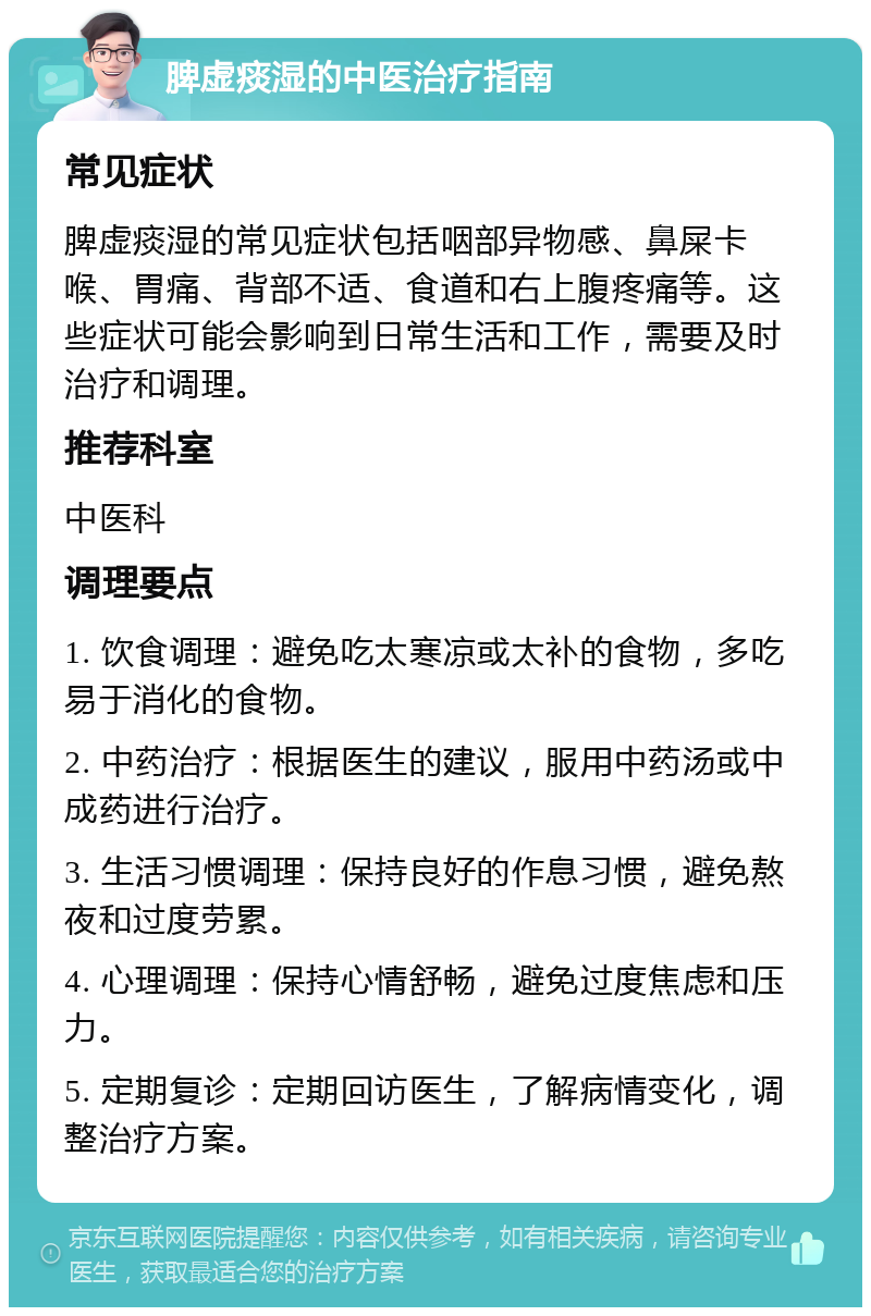 脾虚痰湿的中医治疗指南 常见症状 脾虚痰湿的常见症状包括咽部异物感、鼻屎卡喉、胃痛、背部不适、食道和右上腹疼痛等。这些症状可能会影响到日常生活和工作，需要及时治疗和调理。 推荐科室 中医科 调理要点 1. 饮食调理：避免吃太寒凉或太补的食物，多吃易于消化的食物。 2. 中药治疗：根据医生的建议，服用中药汤或中成药进行治疗。 3. 生活习惯调理：保持良好的作息习惯，避免熬夜和过度劳累。 4. 心理调理：保持心情舒畅，避免过度焦虑和压力。 5. 定期复诊：定期回访医生，了解病情变化，调整治疗方案。