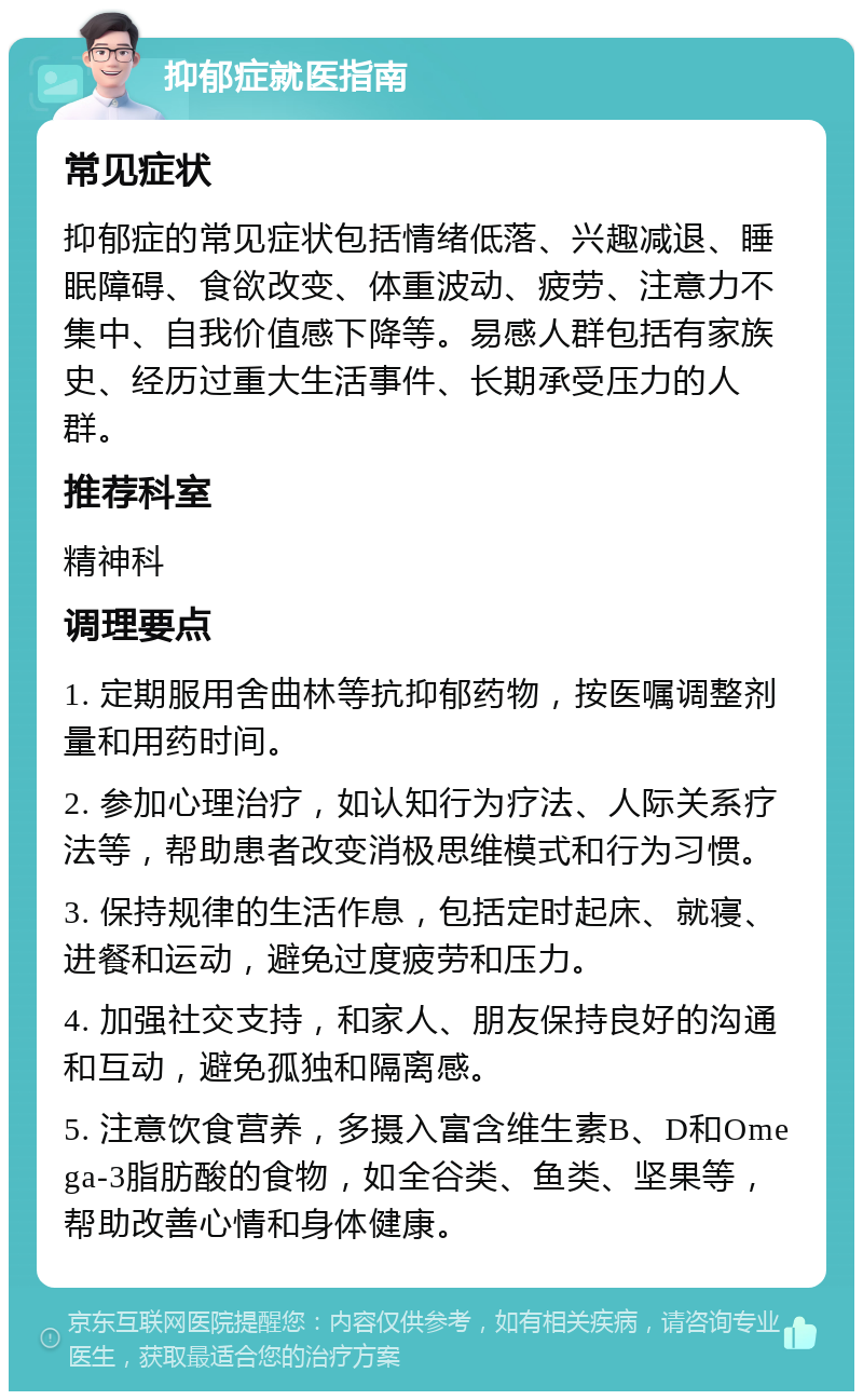 抑郁症就医指南 常见症状 抑郁症的常见症状包括情绪低落、兴趣减退、睡眠障碍、食欲改变、体重波动、疲劳、注意力不集中、自我价值感下降等。易感人群包括有家族史、经历过重大生活事件、长期承受压力的人群。 推荐科室 精神科 调理要点 1. 定期服用舍曲林等抗抑郁药物，按医嘱调整剂量和用药时间。 2. 参加心理治疗，如认知行为疗法、人际关系疗法等，帮助患者改变消极思维模式和行为习惯。 3. 保持规律的生活作息，包括定时起床、就寝、进餐和运动，避免过度疲劳和压力。 4. 加强社交支持，和家人、朋友保持良好的沟通和互动，避免孤独和隔离感。 5. 注意饮食营养，多摄入富含维生素B、D和Omega-3脂肪酸的食物，如全谷类、鱼类、坚果等，帮助改善心情和身体健康。