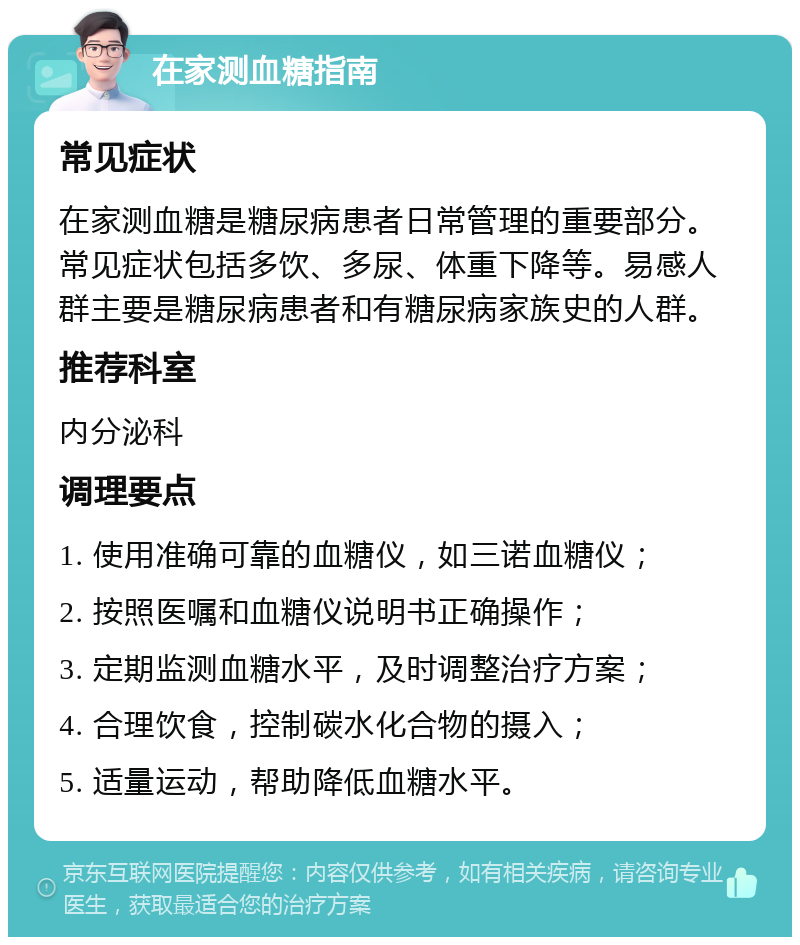 在家测血糖指南 常见症状 在家测血糖是糖尿病患者日常管理的重要部分。常见症状包括多饮、多尿、体重下降等。易感人群主要是糖尿病患者和有糖尿病家族史的人群。 推荐科室 内分泌科 调理要点 1. 使用准确可靠的血糖仪，如三诺血糖仪； 2. 按照医嘱和血糖仪说明书正确操作； 3. 定期监测血糖水平，及时调整治疗方案； 4. 合理饮食，控制碳水化合物的摄入； 5. 适量运动，帮助降低血糖水平。