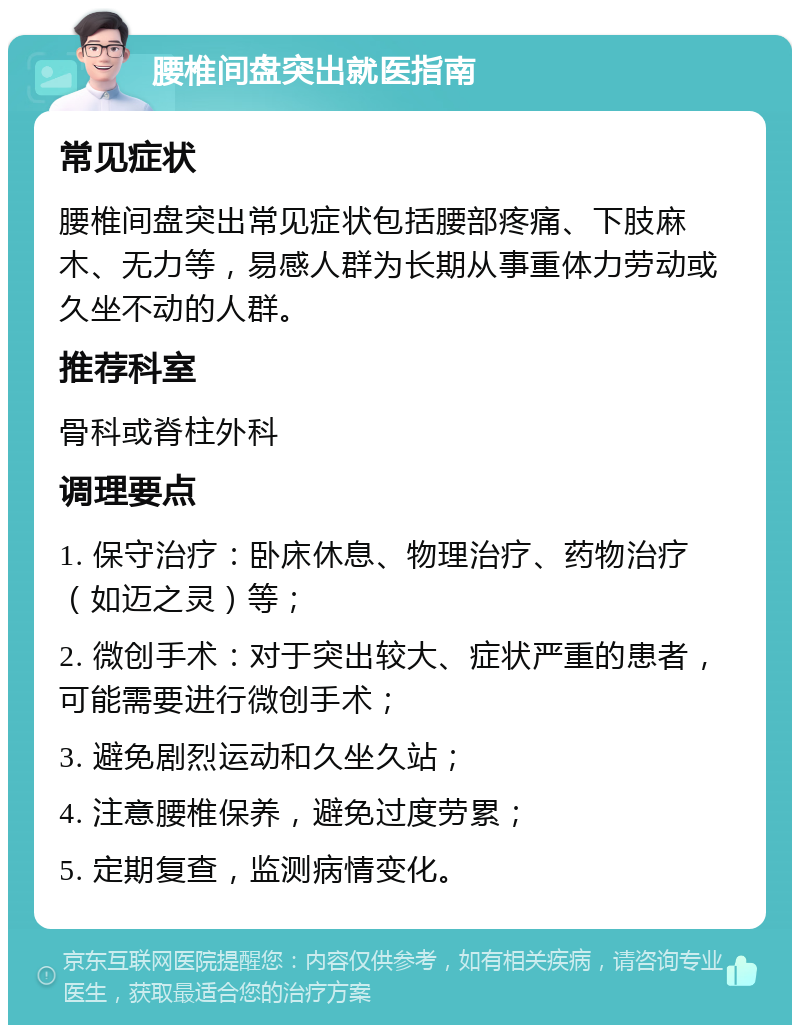 腰椎间盘突出就医指南 常见症状 腰椎间盘突出常见症状包括腰部疼痛、下肢麻木、无力等，易感人群为长期从事重体力劳动或久坐不动的人群。 推荐科室 骨科或脊柱外科 调理要点 1. 保守治疗：卧床休息、物理治疗、药物治疗（如迈之灵）等； 2. 微创手术：对于突出较大、症状严重的患者，可能需要进行微创手术； 3. 避免剧烈运动和久坐久站； 4. 注意腰椎保养，避免过度劳累； 5. 定期复查，监测病情变化。