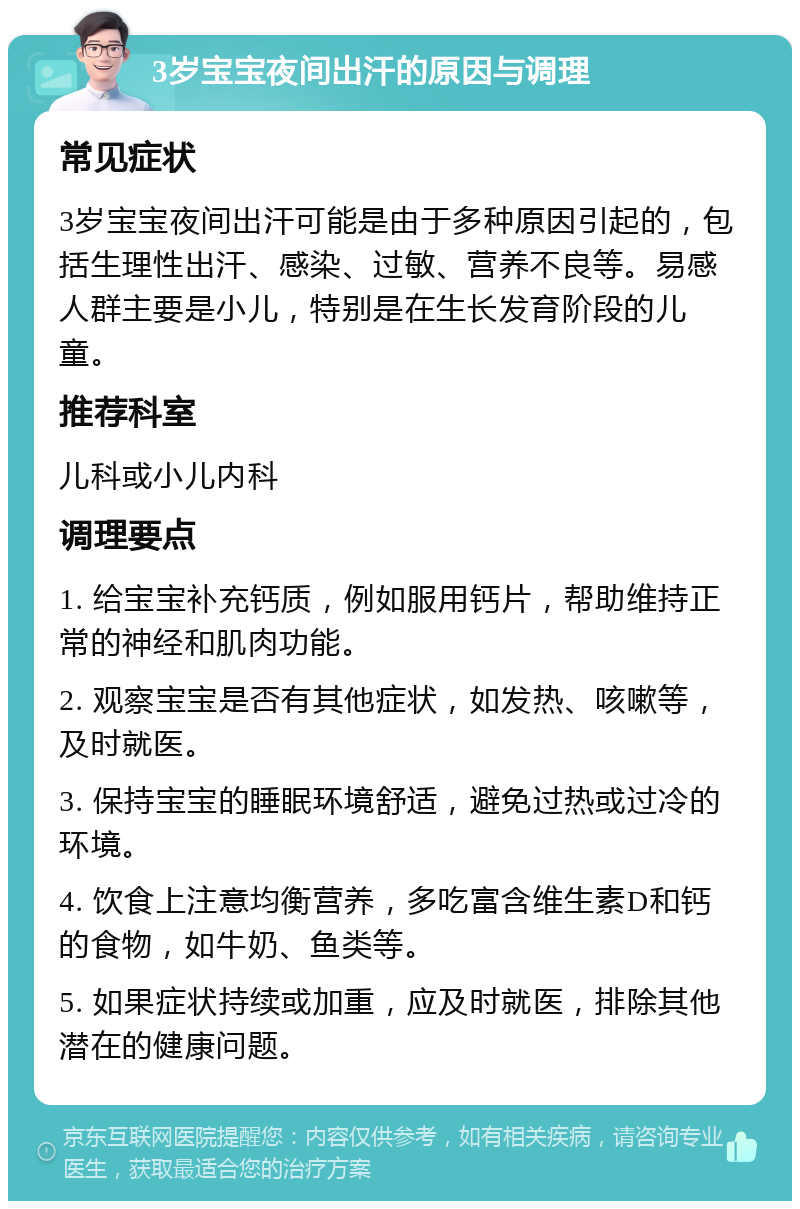 3岁宝宝夜间出汗的原因与调理 常见症状 3岁宝宝夜间出汗可能是由于多种原因引起的，包括生理性出汗、感染、过敏、营养不良等。易感人群主要是小儿，特别是在生长发育阶段的儿童。 推荐科室 儿科或小儿内科 调理要点 1. 给宝宝补充钙质，例如服用钙片，帮助维持正常的神经和肌肉功能。 2. 观察宝宝是否有其他症状，如发热、咳嗽等，及时就医。 3. 保持宝宝的睡眠环境舒适，避免过热或过冷的环境。 4. 饮食上注意均衡营养，多吃富含维生素D和钙的食物，如牛奶、鱼类等。 5. 如果症状持续或加重，应及时就医，排除其他潜在的健康问题。