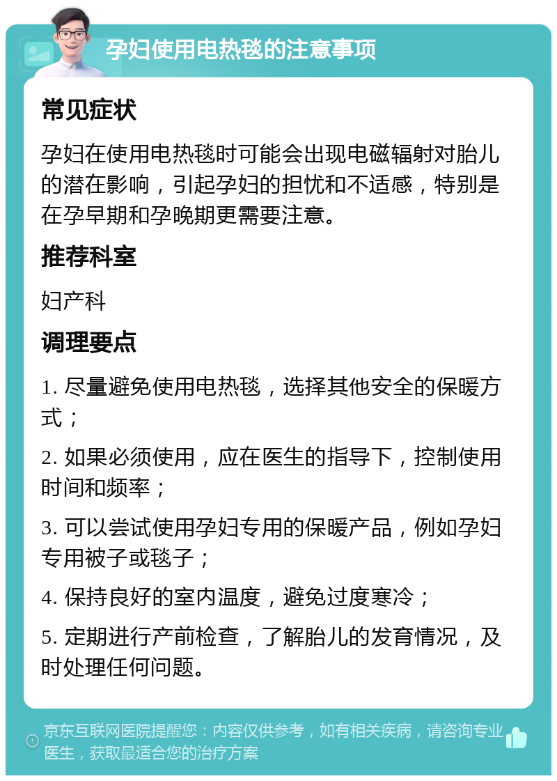 孕妇使用电热毯的注意事项 常见症状 孕妇在使用电热毯时可能会出现电磁辐射对胎儿的潜在影响，引起孕妇的担忧和不适感，特别是在孕早期和孕晚期更需要注意。 推荐科室 妇产科 调理要点 1. 尽量避免使用电热毯，选择其他安全的保暖方式； 2. 如果必须使用，应在医生的指导下，控制使用时间和频率； 3. 可以尝试使用孕妇专用的保暖产品，例如孕妇专用被子或毯子； 4. 保持良好的室内温度，避免过度寒冷； 5. 定期进行产前检查，了解胎儿的发育情况，及时处理任何问题。