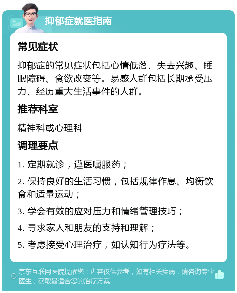 抑郁症就医指南 常见症状 抑郁症的常见症状包括心情低落、失去兴趣、睡眠障碍、食欲改变等。易感人群包括长期承受压力、经历重大生活事件的人群。 推荐科室 精神科或心理科 调理要点 1. 定期就诊，遵医嘱服药； 2. 保持良好的生活习惯，包括规律作息、均衡饮食和适量运动； 3. 学会有效的应对压力和情绪管理技巧； 4. 寻求家人和朋友的支持和理解； 5. 考虑接受心理治疗，如认知行为疗法等。