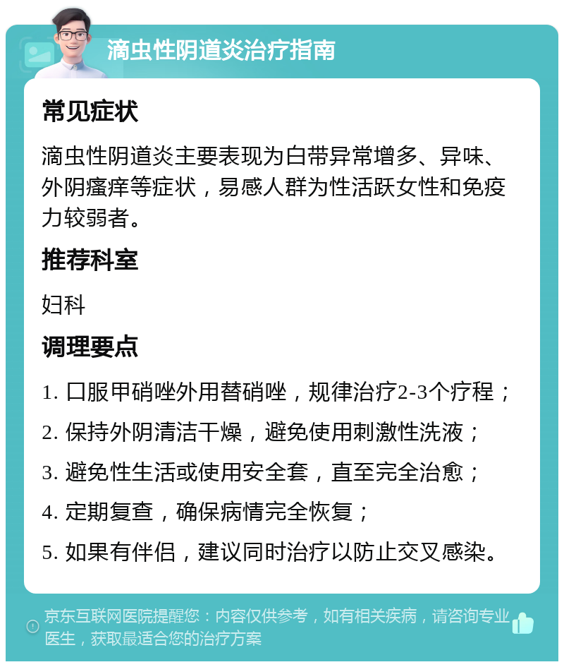 滴虫性阴道炎治疗指南 常见症状 滴虫性阴道炎主要表现为白带异常增多、异味、外阴瘙痒等症状，易感人群为性活跃女性和免疫力较弱者。 推荐科室 妇科 调理要点 1. 口服甲硝唑外用替硝唑，规律治疗2-3个疗程； 2. 保持外阴清洁干燥，避免使用刺激性洗液； 3. 避免性生活或使用安全套，直至完全治愈； 4. 定期复查，确保病情完全恢复； 5. 如果有伴侣，建议同时治疗以防止交叉感染。