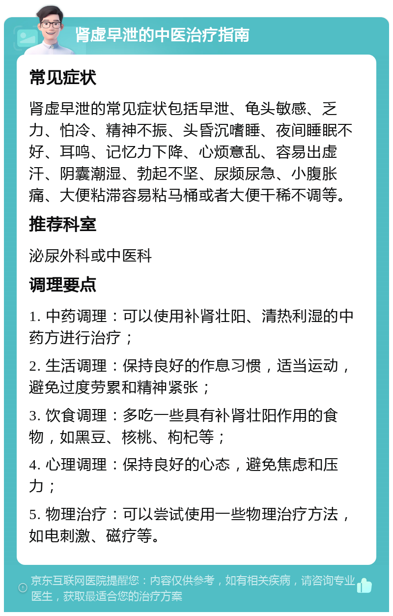 肾虚早泄的中医治疗指南 常见症状 肾虚早泄的常见症状包括早泄、龟头敏感、乏力、怕冷、精神不振、头昏沉嗜睡、夜间睡眠不好、耳鸣、记忆力下降、心烦意乱、容易出虚汗、阴囊潮湿、勃起不坚、尿频尿急、小腹胀痛、大便粘滞容易粘马桶或者大便干稀不调等。 推荐科室 泌尿外科或中医科 调理要点 1. 中药调理：可以使用补肾壮阳、清热利湿的中药方进行治疗； 2. 生活调理：保持良好的作息习惯，适当运动，避免过度劳累和精神紧张； 3. 饮食调理：多吃一些具有补肾壮阳作用的食物，如黑豆、核桃、枸杞等； 4. 心理调理：保持良好的心态，避免焦虑和压力； 5. 物理治疗：可以尝试使用一些物理治疗方法，如电刺激、磁疗等。