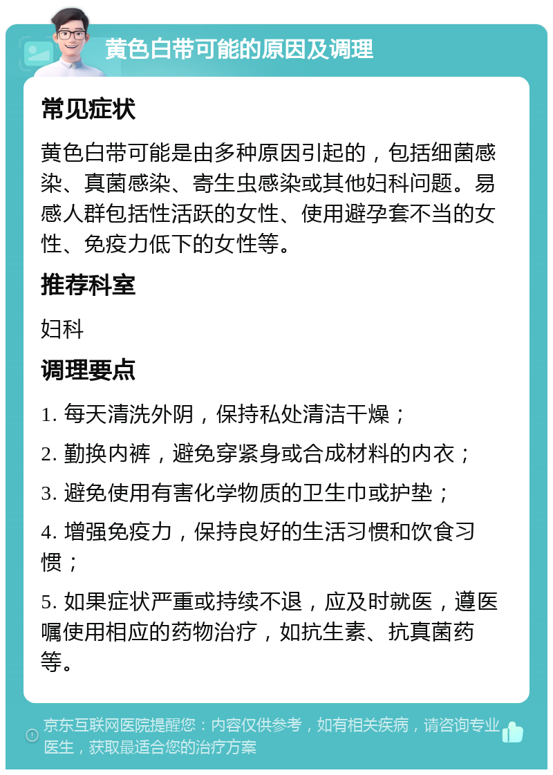 黄色白带可能的原因及调理 常见症状 黄色白带可能是由多种原因引起的，包括细菌感染、真菌感染、寄生虫感染或其他妇科问题。易感人群包括性活跃的女性、使用避孕套不当的女性、免疫力低下的女性等。 推荐科室 妇科 调理要点 1. 每天清洗外阴，保持私处清洁干燥； 2. 勤换内裤，避免穿紧身或合成材料的内衣； 3. 避免使用有害化学物质的卫生巾或护垫； 4. 增强免疫力，保持良好的生活习惯和饮食习惯； 5. 如果症状严重或持续不退，应及时就医，遵医嘱使用相应的药物治疗，如抗生素、抗真菌药等。