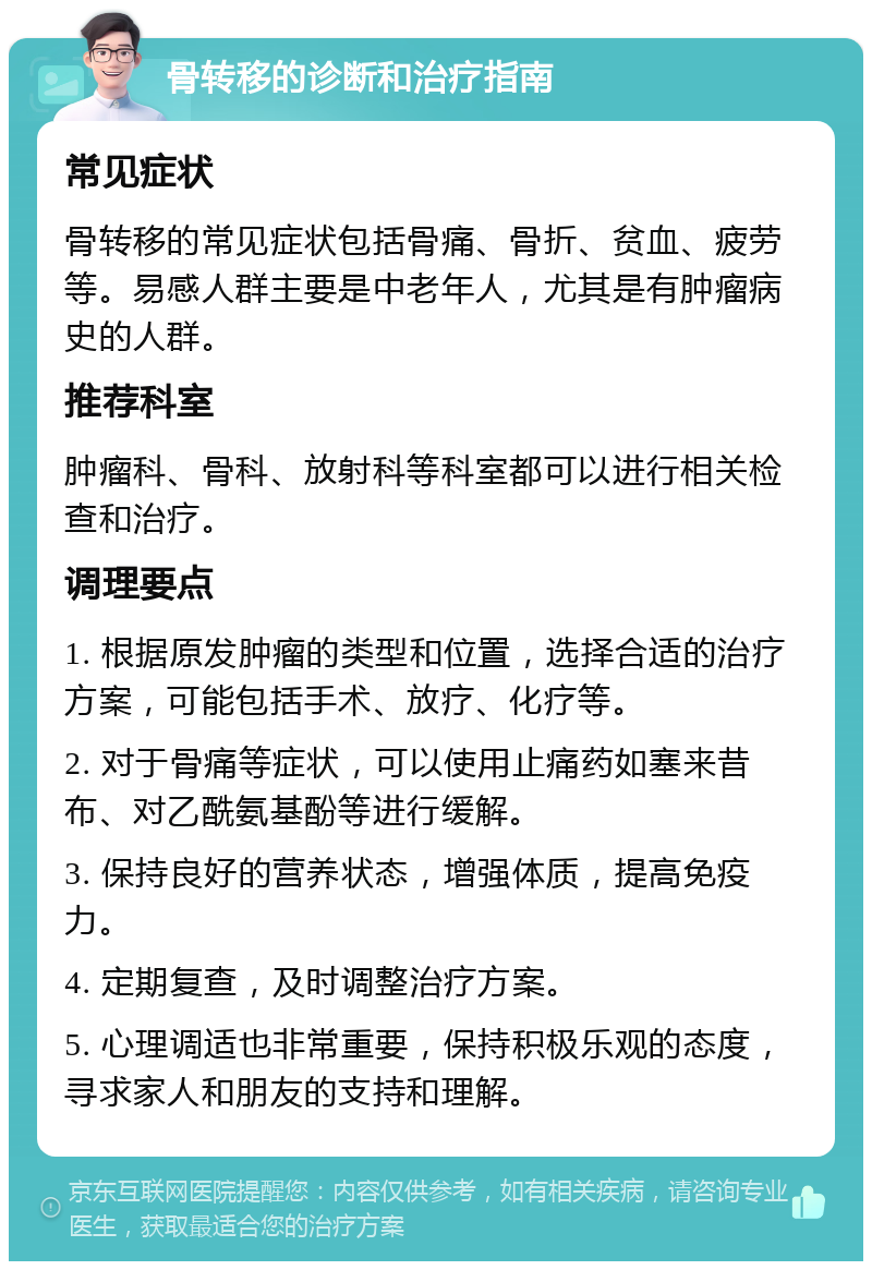 骨转移的诊断和治疗指南 常见症状 骨转移的常见症状包括骨痛、骨折、贫血、疲劳等。易感人群主要是中老年人，尤其是有肿瘤病史的人群。 推荐科室 肿瘤科、骨科、放射科等科室都可以进行相关检查和治疗。 调理要点 1. 根据原发肿瘤的类型和位置，选择合适的治疗方案，可能包括手术、放疗、化疗等。 2. 对于骨痛等症状，可以使用止痛药如塞来昔布、对乙酰氨基酚等进行缓解。 3. 保持良好的营养状态，增强体质，提高免疫力。 4. 定期复查，及时调整治疗方案。 5. 心理调适也非常重要，保持积极乐观的态度，寻求家人和朋友的支持和理解。