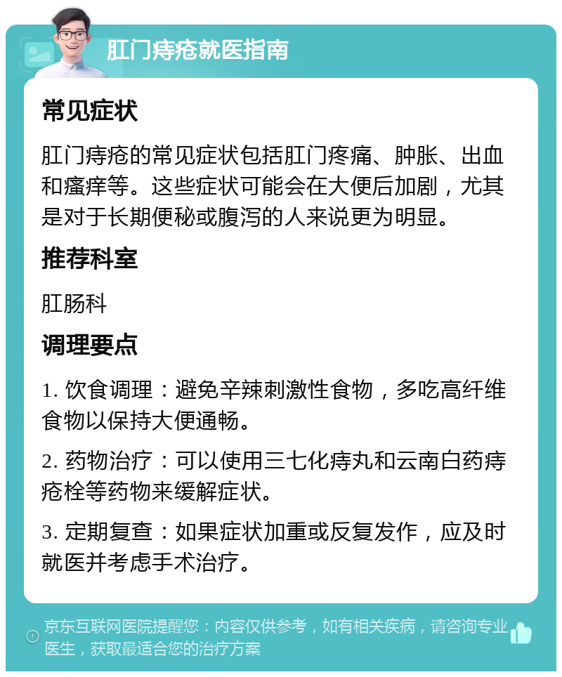 肛门痔疮就医指南 常见症状 肛门痔疮的常见症状包括肛门疼痛、肿胀、出血和瘙痒等。这些症状可能会在大便后加剧，尤其是对于长期便秘或腹泻的人来说更为明显。 推荐科室 肛肠科 调理要点 1. 饮食调理：避免辛辣刺激性食物，多吃高纤维食物以保持大便通畅。 2. 药物治疗：可以使用三七化痔丸和云南白药痔疮栓等药物来缓解症状。 3. 定期复查：如果症状加重或反复发作，应及时就医并考虑手术治疗。