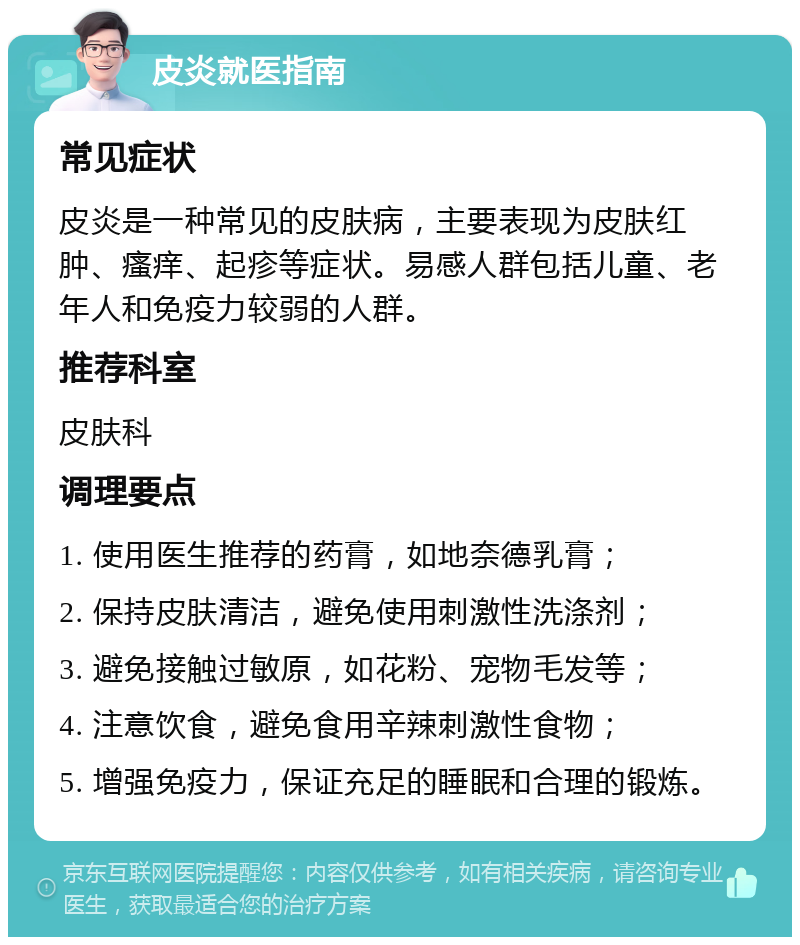 皮炎就医指南 常见症状 皮炎是一种常见的皮肤病，主要表现为皮肤红肿、瘙痒、起疹等症状。易感人群包括儿童、老年人和免疫力较弱的人群。 推荐科室 皮肤科 调理要点 1. 使用医生推荐的药膏，如地奈德乳膏； 2. 保持皮肤清洁，避免使用刺激性洗涤剂； 3. 避免接触过敏原，如花粉、宠物毛发等； 4. 注意饮食，避免食用辛辣刺激性食物； 5. 增强免疫力，保证充足的睡眠和合理的锻炼。