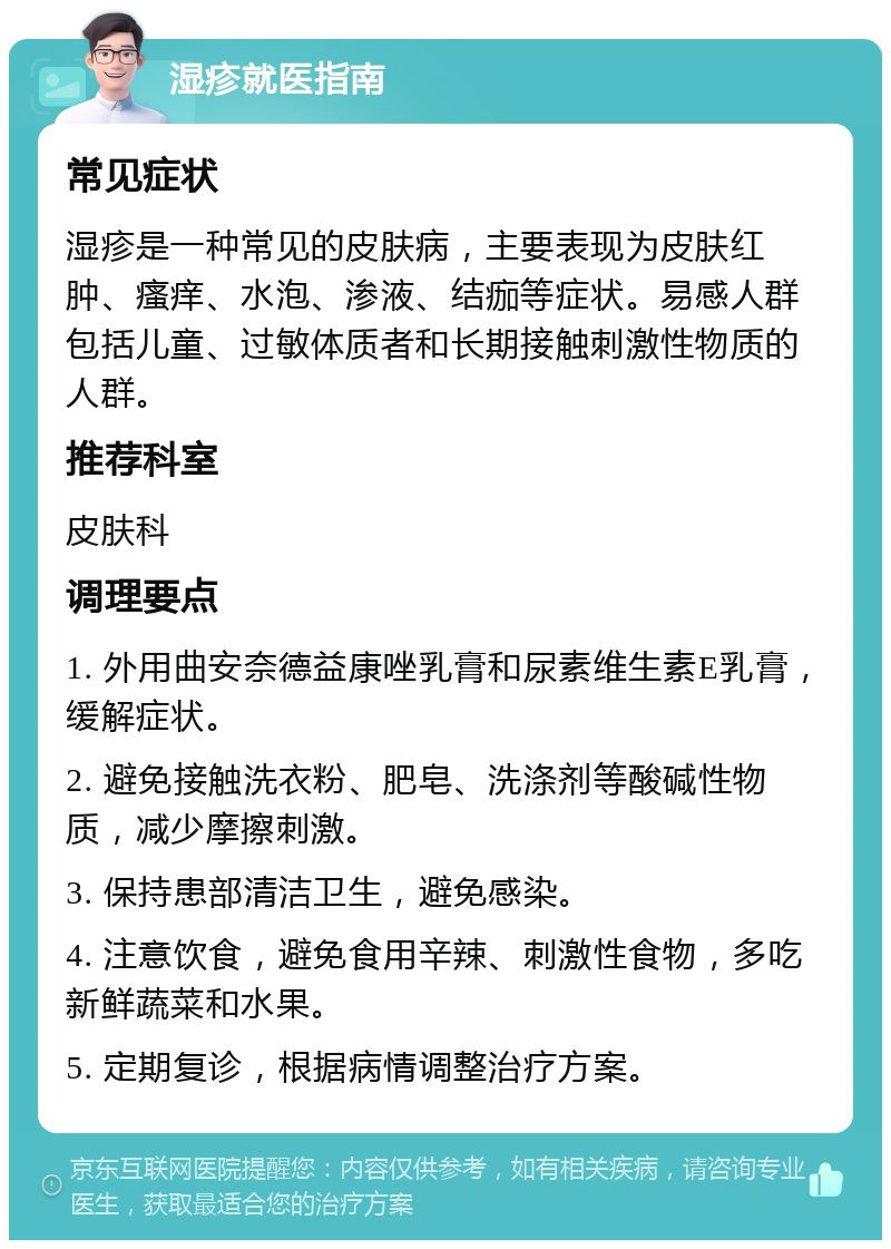 湿疹就医指南 常见症状 湿疹是一种常见的皮肤病，主要表现为皮肤红肿、瘙痒、水泡、渗液、结痂等症状。易感人群包括儿童、过敏体质者和长期接触刺激性物质的人群。 推荐科室 皮肤科 调理要点 1. 外用曲安奈德益康唑乳膏和尿素维生素E乳膏，缓解症状。 2. 避免接触洗衣粉、肥皂、洗涤剂等酸碱性物质，减少摩擦刺激。 3. 保持患部清洁卫生，避免感染。 4. 注意饮食，避免食用辛辣、刺激性食物，多吃新鲜蔬菜和水果。 5. 定期复诊，根据病情调整治疗方案。