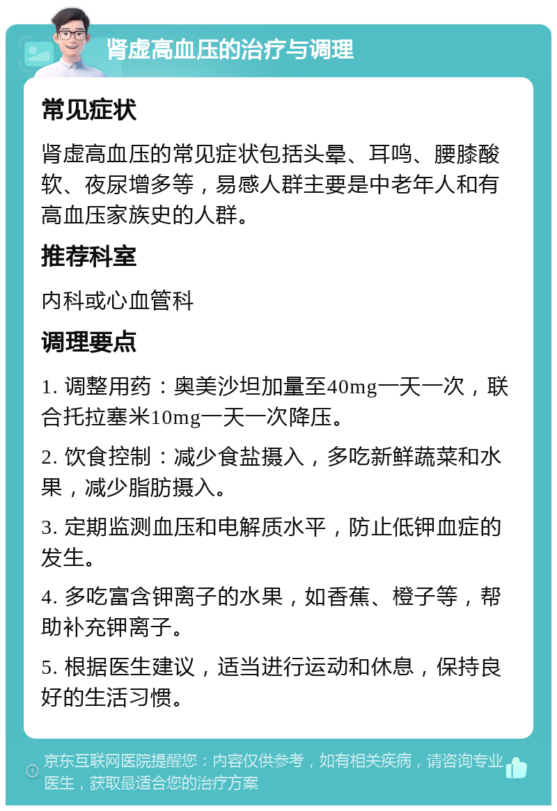 肾虚高血压的治疗与调理 常见症状 肾虚高血压的常见症状包括头晕、耳鸣、腰膝酸软、夜尿增多等，易感人群主要是中老年人和有高血压家族史的人群。 推荐科室 内科或心血管科 调理要点 1. 调整用药：奥美沙坦加量至40mg一天一次，联合托拉塞米10mg一天一次降压。 2. 饮食控制：减少食盐摄入，多吃新鲜蔬菜和水果，减少脂肪摄入。 3. 定期监测血压和电解质水平，防止低钾血症的发生。 4. 多吃富含钾离子的水果，如香蕉、橙子等，帮助补充钾离子。 5. 根据医生建议，适当进行运动和休息，保持良好的生活习惯。