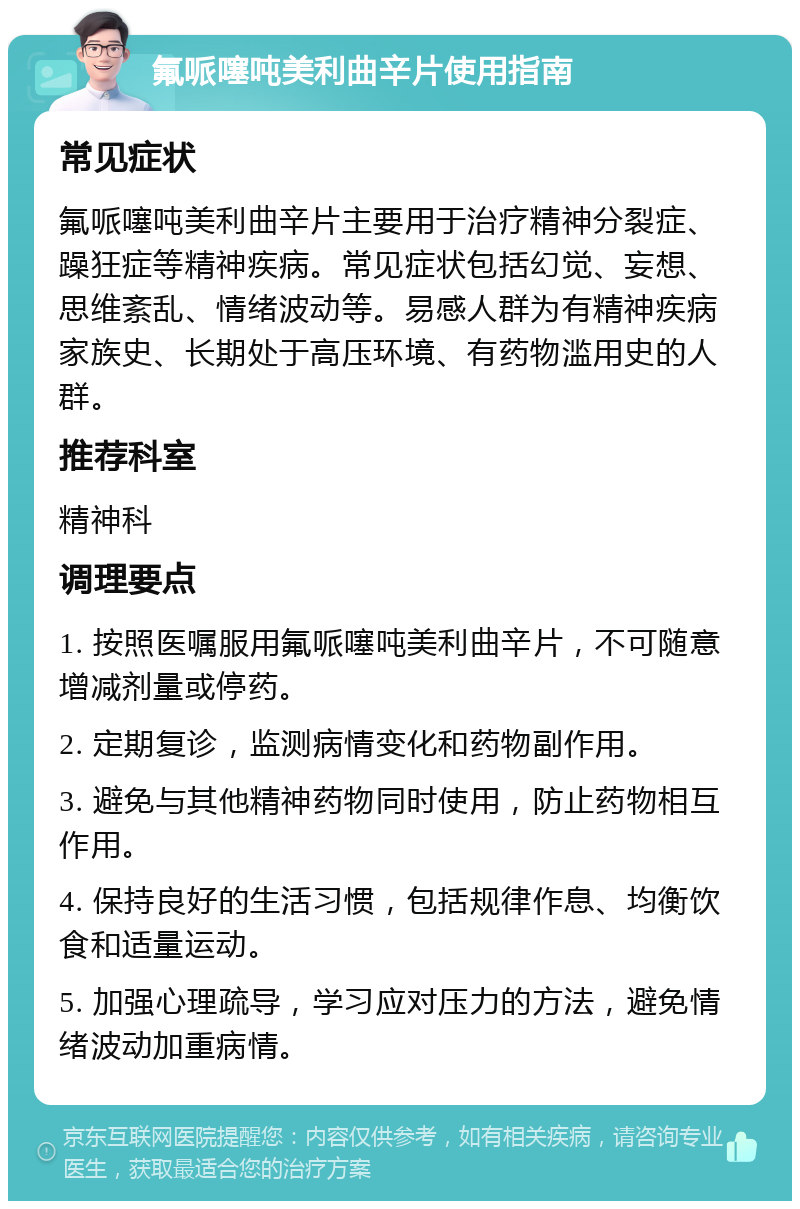 氟哌噻吨美利曲辛片使用指南 常见症状 氟哌噻吨美利曲辛片主要用于治疗精神分裂症、躁狂症等精神疾病。常见症状包括幻觉、妄想、思维紊乱、情绪波动等。易感人群为有精神疾病家族史、长期处于高压环境、有药物滥用史的人群。 推荐科室 精神科 调理要点 1. 按照医嘱服用氟哌噻吨美利曲辛片，不可随意增减剂量或停药。 2. 定期复诊，监测病情变化和药物副作用。 3. 避免与其他精神药物同时使用，防止药物相互作用。 4. 保持良好的生活习惯，包括规律作息、均衡饮食和适量运动。 5. 加强心理疏导，学习应对压力的方法，避免情绪波动加重病情。