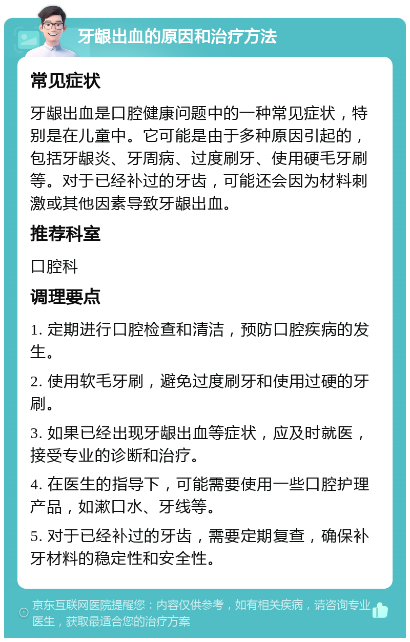 牙龈出血的原因和治疗方法 常见症状 牙龈出血是口腔健康问题中的一种常见症状，特别是在儿童中。它可能是由于多种原因引起的，包括牙龈炎、牙周病、过度刷牙、使用硬毛牙刷等。对于已经补过的牙齿，可能还会因为材料刺激或其他因素导致牙龈出血。 推荐科室 口腔科 调理要点 1. 定期进行口腔检查和清洁，预防口腔疾病的发生。 2. 使用软毛牙刷，避免过度刷牙和使用过硬的牙刷。 3. 如果已经出现牙龈出血等症状，应及时就医，接受专业的诊断和治疗。 4. 在医生的指导下，可能需要使用一些口腔护理产品，如漱口水、牙线等。 5. 对于已经补过的牙齿，需要定期复查，确保补牙材料的稳定性和安全性。