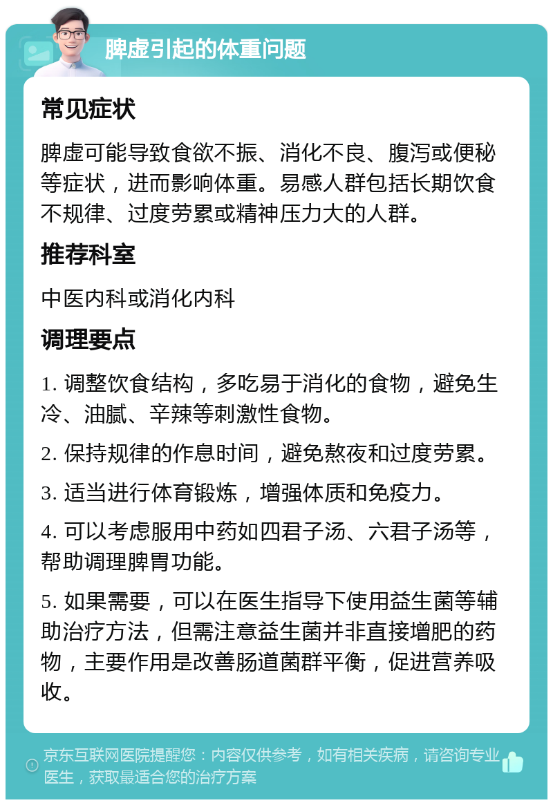 脾虚引起的体重问题 常见症状 脾虚可能导致食欲不振、消化不良、腹泻或便秘等症状，进而影响体重。易感人群包括长期饮食不规律、过度劳累或精神压力大的人群。 推荐科室 中医内科或消化内科 调理要点 1. 调整饮食结构，多吃易于消化的食物，避免生冷、油腻、辛辣等刺激性食物。 2. 保持规律的作息时间，避免熬夜和过度劳累。 3. 适当进行体育锻炼，增强体质和免疫力。 4. 可以考虑服用中药如四君子汤、六君子汤等，帮助调理脾胃功能。 5. 如果需要，可以在医生指导下使用益生菌等辅助治疗方法，但需注意益生菌并非直接增肥的药物，主要作用是改善肠道菌群平衡，促进营养吸收。