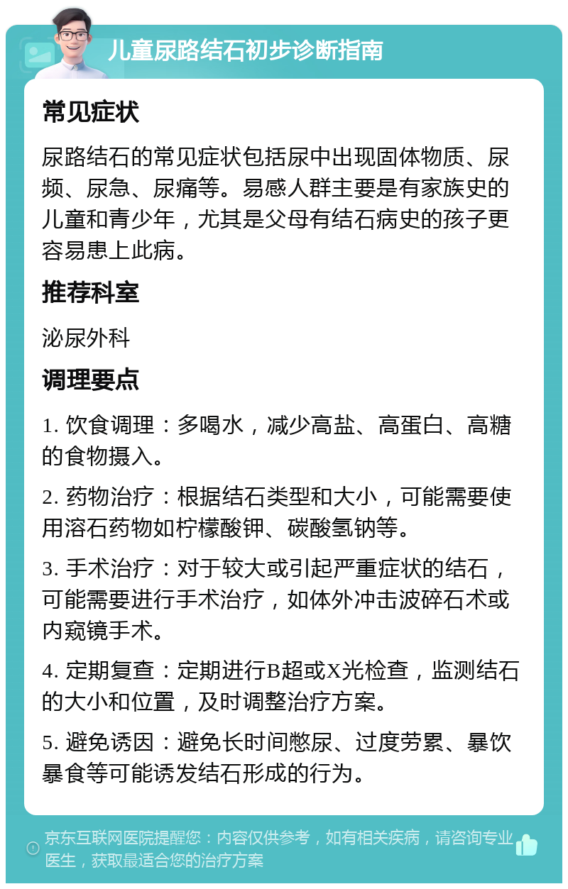 儿童尿路结石初步诊断指南 常见症状 尿路结石的常见症状包括尿中出现固体物质、尿频、尿急、尿痛等。易感人群主要是有家族史的儿童和青少年，尤其是父母有结石病史的孩子更容易患上此病。 推荐科室 泌尿外科 调理要点 1. 饮食调理：多喝水，减少高盐、高蛋白、高糖的食物摄入。 2. 药物治疗：根据结石类型和大小，可能需要使用溶石药物如柠檬酸钾、碳酸氢钠等。 3. 手术治疗：对于较大或引起严重症状的结石，可能需要进行手术治疗，如体外冲击波碎石术或内窥镜手术。 4. 定期复查：定期进行B超或X光检查，监测结石的大小和位置，及时调整治疗方案。 5. 避免诱因：避免长时间憋尿、过度劳累、暴饮暴食等可能诱发结石形成的行为。