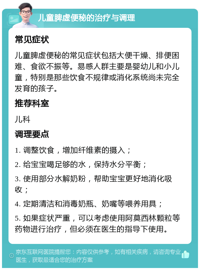 儿童脾虚便秘的治疗与调理 常见症状 儿童脾虚便秘的常见症状包括大便干燥、排便困难、食欲不振等。易感人群主要是婴幼儿和小儿童，特别是那些饮食不规律或消化系统尚未完全发育的孩子。 推荐科室 儿科 调理要点 1. 调整饮食，增加纤维素的摄入； 2. 给宝宝喝足够的水，保持水分平衡； 3. 使用部分水解奶粉，帮助宝宝更好地消化吸收； 4. 定期清洁和消毒奶瓶、奶嘴等喂养用具； 5. 如果症状严重，可以考虑使用阿莫西林颗粒等药物进行治疗，但必须在医生的指导下使用。