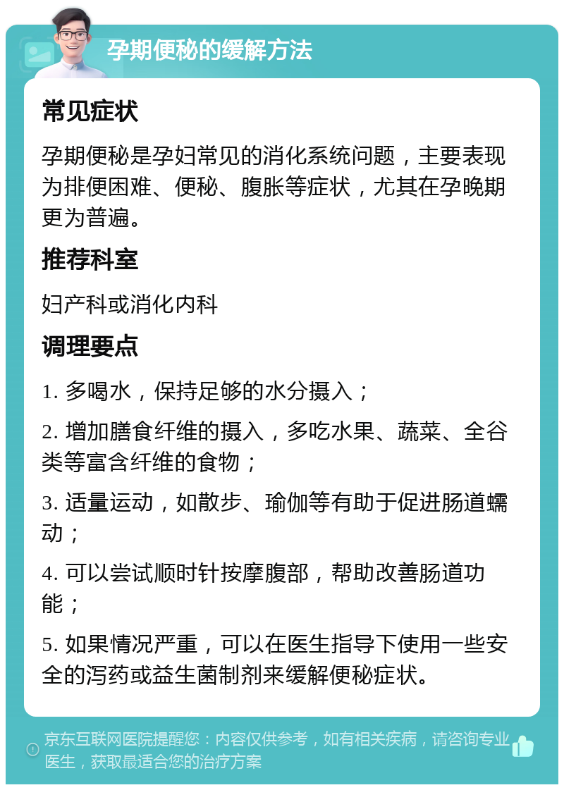 孕期便秘的缓解方法 常见症状 孕期便秘是孕妇常见的消化系统问题，主要表现为排便困难、便秘、腹胀等症状，尤其在孕晚期更为普遍。 推荐科室 妇产科或消化内科 调理要点 1. 多喝水，保持足够的水分摄入； 2. 增加膳食纤维的摄入，多吃水果、蔬菜、全谷类等富含纤维的食物； 3. 适量运动，如散步、瑜伽等有助于促进肠道蠕动； 4. 可以尝试顺时针按摩腹部，帮助改善肠道功能； 5. 如果情况严重，可以在医生指导下使用一些安全的泻药或益生菌制剂来缓解便秘症状。