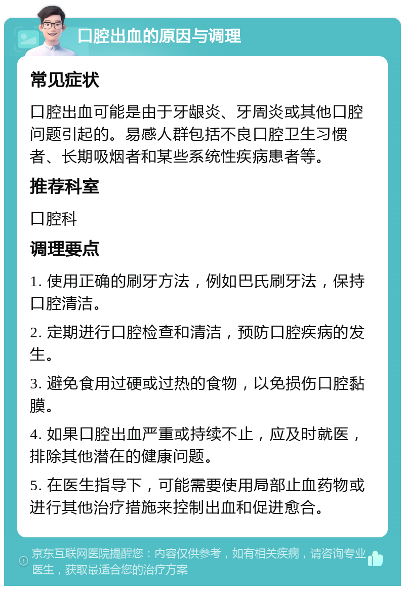 口腔出血的原因与调理 常见症状 口腔出血可能是由于牙龈炎、牙周炎或其他口腔问题引起的。易感人群包括不良口腔卫生习惯者、长期吸烟者和某些系统性疾病患者等。 推荐科室 口腔科 调理要点 1. 使用正确的刷牙方法，例如巴氏刷牙法，保持口腔清洁。 2. 定期进行口腔检查和清洁，预防口腔疾病的发生。 3. 避免食用过硬或过热的食物，以免损伤口腔黏膜。 4. 如果口腔出血严重或持续不止，应及时就医，排除其他潜在的健康问题。 5. 在医生指导下，可能需要使用局部止血药物或进行其他治疗措施来控制出血和促进愈合。