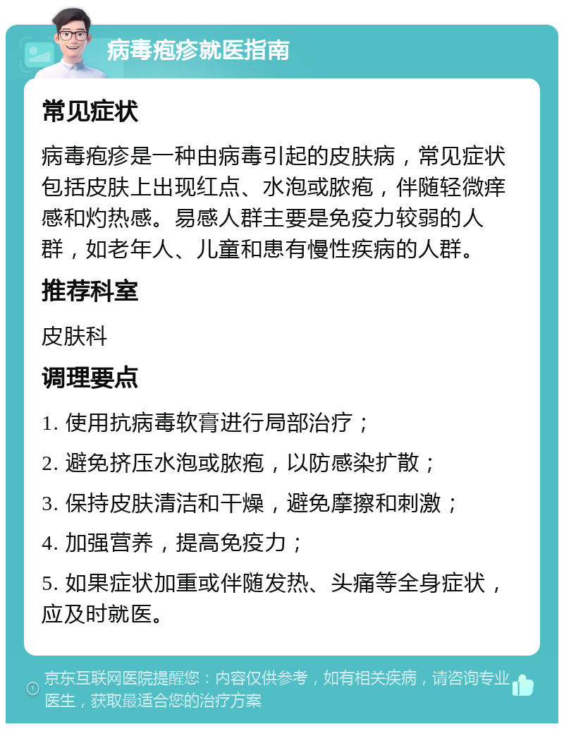 病毒疱疹就医指南 常见症状 病毒疱疹是一种由病毒引起的皮肤病，常见症状包括皮肤上出现红点、水泡或脓疱，伴随轻微痒感和灼热感。易感人群主要是免疫力较弱的人群，如老年人、儿童和患有慢性疾病的人群。 推荐科室 皮肤科 调理要点 1. 使用抗病毒软膏进行局部治疗； 2. 避免挤压水泡或脓疱，以防感染扩散； 3. 保持皮肤清洁和干燥，避免摩擦和刺激； 4. 加强营养，提高免疫力； 5. 如果症状加重或伴随发热、头痛等全身症状，应及时就医。