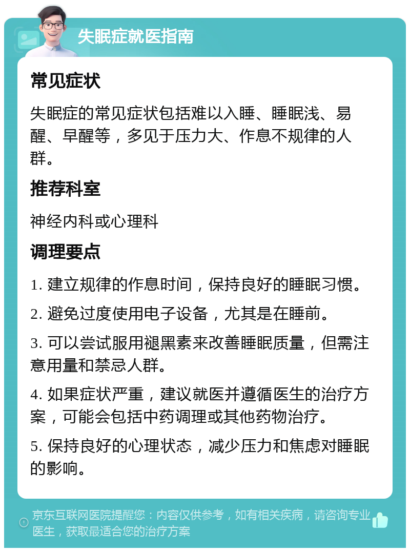 失眠症就医指南 常见症状 失眠症的常见症状包括难以入睡、睡眠浅、易醒、早醒等，多见于压力大、作息不规律的人群。 推荐科室 神经内科或心理科 调理要点 1. 建立规律的作息时间，保持良好的睡眠习惯。 2. 避免过度使用电子设备，尤其是在睡前。 3. 可以尝试服用褪黑素来改善睡眠质量，但需注意用量和禁忌人群。 4. 如果症状严重，建议就医并遵循医生的治疗方案，可能会包括中药调理或其他药物治疗。 5. 保持良好的心理状态，减少压力和焦虑对睡眠的影响。