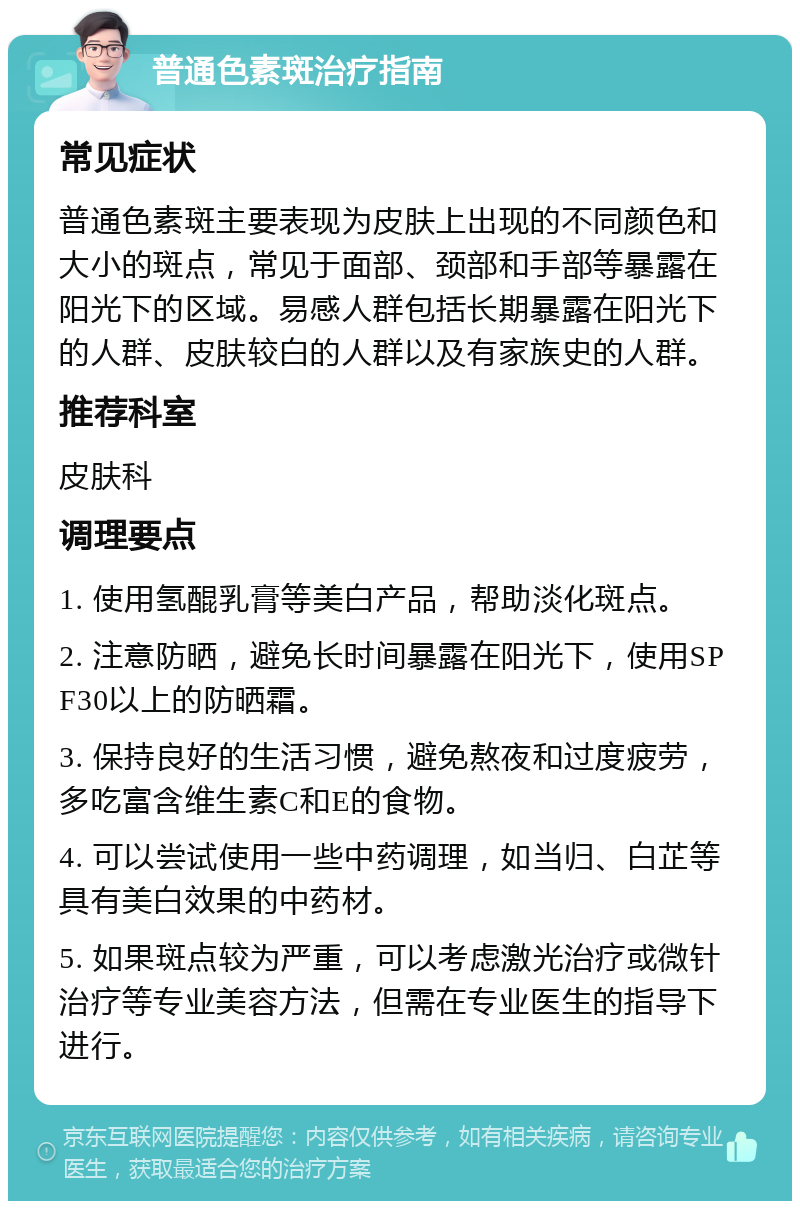 普通色素斑治疗指南 常见症状 普通色素斑主要表现为皮肤上出现的不同颜色和大小的斑点，常见于面部、颈部和手部等暴露在阳光下的区域。易感人群包括长期暴露在阳光下的人群、皮肤较白的人群以及有家族史的人群。 推荐科室 皮肤科 调理要点 1. 使用氢醌乳膏等美白产品，帮助淡化斑点。 2. 注意防晒，避免长时间暴露在阳光下，使用SPF30以上的防晒霜。 3. 保持良好的生活习惯，避免熬夜和过度疲劳，多吃富含维生素C和E的食物。 4. 可以尝试使用一些中药调理，如当归、白芷等具有美白效果的中药材。 5. 如果斑点较为严重，可以考虑激光治疗或微针治疗等专业美容方法，但需在专业医生的指导下进行。