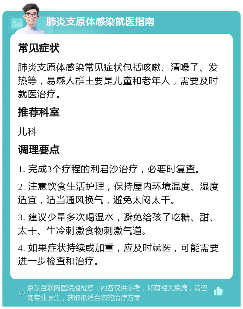 肺炎支原体感染就医指南 常见症状 肺炎支原体感染常见症状包括咳嗽、清嗓子、发热等，易感人群主要是儿童和老年人，需要及时就医治疗。 推荐科室 儿科 调理要点 1. 完成3个疗程的利君沙治疗，必要时复查。 2. 注意饮食生活护理，保持屋内环境温度、湿度适宜，适当通风换气，避免太闷太干。 3. 建议少量多次喝温水，避免给孩子吃糖、甜、太干、生冷刺激食物刺激气道。 4. 如果症状持续或加重，应及时就医，可能需要进一步检查和治疗。