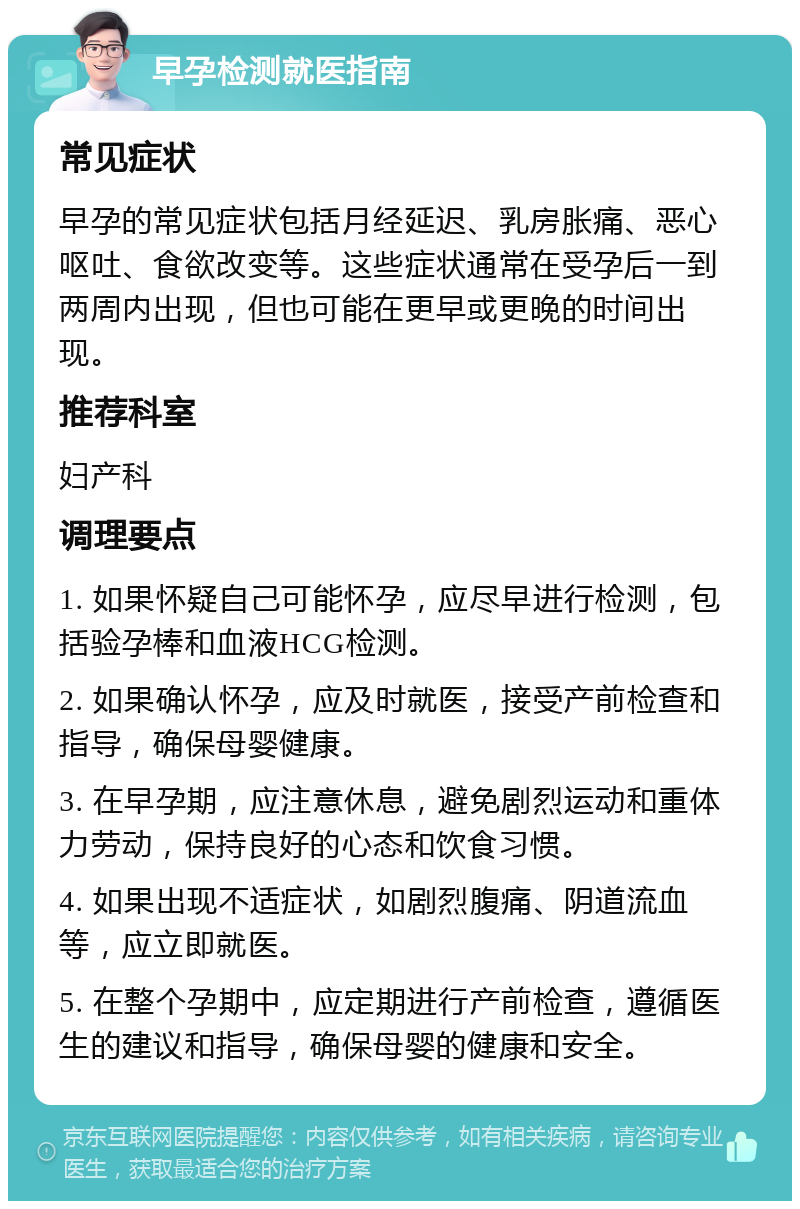 早孕检测就医指南 常见症状 早孕的常见症状包括月经延迟、乳房胀痛、恶心呕吐、食欲改变等。这些症状通常在受孕后一到两周内出现，但也可能在更早或更晚的时间出现。 推荐科室 妇产科 调理要点 1. 如果怀疑自己可能怀孕，应尽早进行检测，包括验孕棒和血液HCG检测。 2. 如果确认怀孕，应及时就医，接受产前检查和指导，确保母婴健康。 3. 在早孕期，应注意休息，避免剧烈运动和重体力劳动，保持良好的心态和饮食习惯。 4. 如果出现不适症状，如剧烈腹痛、阴道流血等，应立即就医。 5. 在整个孕期中，应定期进行产前检查，遵循医生的建议和指导，确保母婴的健康和安全。