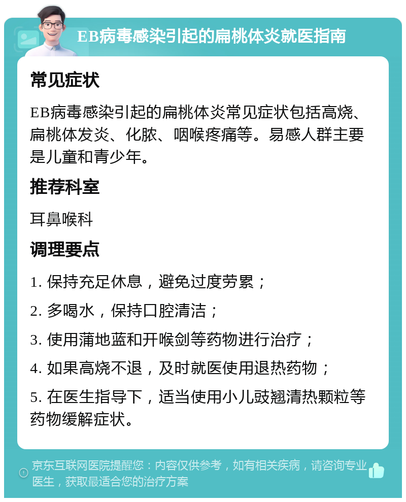 EB病毒感染引起的扁桃体炎就医指南 常见症状 EB病毒感染引起的扁桃体炎常见症状包括高烧、扁桃体发炎、化脓、咽喉疼痛等。易感人群主要是儿童和青少年。 推荐科室 耳鼻喉科 调理要点 1. 保持充足休息，避免过度劳累； 2. 多喝水，保持口腔清洁； 3. 使用蒲地蓝和开喉剑等药物进行治疗； 4. 如果高烧不退，及时就医使用退热药物； 5. 在医生指导下，适当使用小儿豉翘清热颗粒等药物缓解症状。