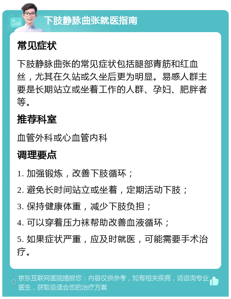 下肢静脉曲张就医指南 常见症状 下肢静脉曲张的常见症状包括腿部青筋和红血丝，尤其在久站或久坐后更为明显。易感人群主要是长期站立或坐着工作的人群、孕妇、肥胖者等。 推荐科室 血管外科或心血管内科 调理要点 1. 加强锻炼，改善下肢循环； 2. 避免长时间站立或坐着，定期活动下肢； 3. 保持健康体重，减少下肢负担； 4. 可以穿着压力袜帮助改善血液循环； 5. 如果症状严重，应及时就医，可能需要手术治疗。