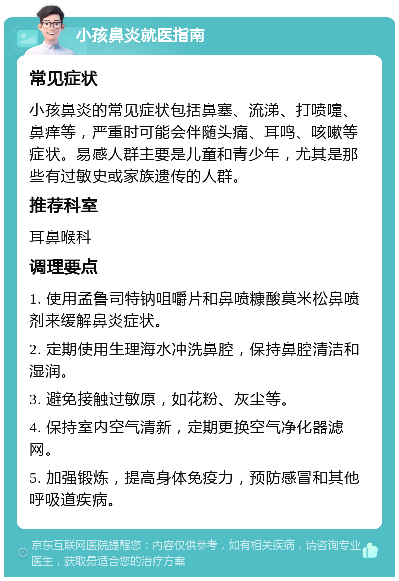 小孩鼻炎就医指南 常见症状 小孩鼻炎的常见症状包括鼻塞、流涕、打喷嚏、鼻痒等，严重时可能会伴随头痛、耳鸣、咳嗽等症状。易感人群主要是儿童和青少年，尤其是那些有过敏史或家族遗传的人群。 推荐科室 耳鼻喉科 调理要点 1. 使用孟鲁司特钠咀嚼片和鼻喷糠酸莫米松鼻喷剂来缓解鼻炎症状。 2. 定期使用生理海水冲洗鼻腔，保持鼻腔清洁和湿润。 3. 避免接触过敏原，如花粉、灰尘等。 4. 保持室内空气清新，定期更换空气净化器滤网。 5. 加强锻炼，提高身体免疫力，预防感冒和其他呼吸道疾病。