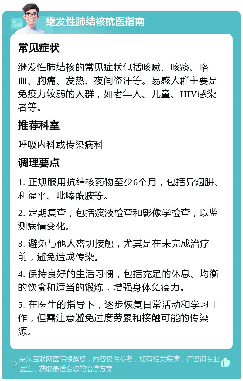 继发性肺结核就医指南 常见症状 继发性肺结核的常见症状包括咳嗽、咳痰、咯血、胸痛、发热、夜间盗汗等。易感人群主要是免疫力较弱的人群，如老年人、儿童、HIV感染者等。 推荐科室 呼吸内科或传染病科 调理要点 1. 正规服用抗结核药物至少6个月，包括异烟肼、利福平、吡嗪酰胺等。 2. 定期复查，包括痰液检查和影像学检查，以监测病情变化。 3. 避免与他人密切接触，尤其是在未完成治疗前，避免造成传染。 4. 保持良好的生活习惯，包括充足的休息、均衡的饮食和适当的锻炼，增强身体免疫力。 5. 在医生的指导下，逐步恢复日常活动和学习工作，但需注意避免过度劳累和接触可能的传染源。