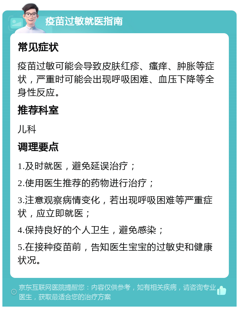 疫苗过敏就医指南 常见症状 疫苗过敏可能会导致皮肤红疹、瘙痒、肿胀等症状，严重时可能会出现呼吸困难、血压下降等全身性反应。 推荐科室 儿科 调理要点 1.及时就医，避免延误治疗； 2.使用医生推荐的药物进行治疗； 3.注意观察病情变化，若出现呼吸困难等严重症状，应立即就医； 4.保持良好的个人卫生，避免感染； 5.在接种疫苗前，告知医生宝宝的过敏史和健康状况。