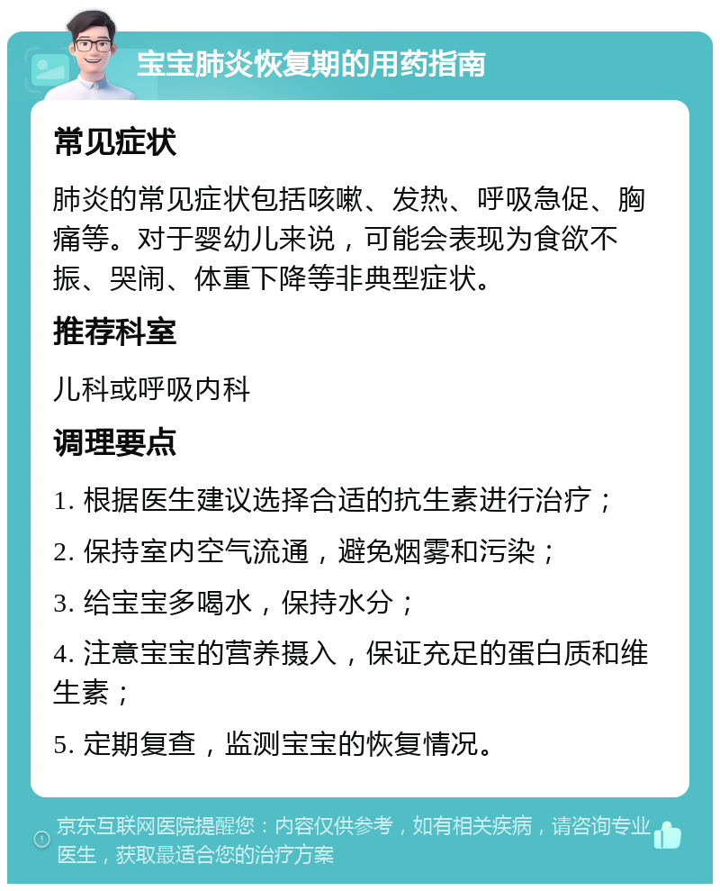 宝宝肺炎恢复期的用药指南 常见症状 肺炎的常见症状包括咳嗽、发热、呼吸急促、胸痛等。对于婴幼儿来说，可能会表现为食欲不振、哭闹、体重下降等非典型症状。 推荐科室 儿科或呼吸内科 调理要点 1. 根据医生建议选择合适的抗生素进行治疗； 2. 保持室内空气流通，避免烟雾和污染； 3. 给宝宝多喝水，保持水分； 4. 注意宝宝的营养摄入，保证充足的蛋白质和维生素； 5. 定期复查，监测宝宝的恢复情况。