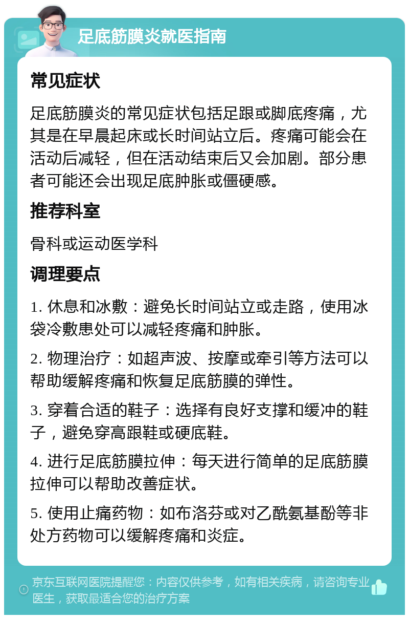 足底筋膜炎就医指南 常见症状 足底筋膜炎的常见症状包括足跟或脚底疼痛，尤其是在早晨起床或长时间站立后。疼痛可能会在活动后减轻，但在活动结束后又会加剧。部分患者可能还会出现足底肿胀或僵硬感。 推荐科室 骨科或运动医学科 调理要点 1. 休息和冰敷：避免长时间站立或走路，使用冰袋冷敷患处可以减轻疼痛和肿胀。 2. 物理治疗：如超声波、按摩或牵引等方法可以帮助缓解疼痛和恢复足底筋膜的弹性。 3. 穿着合适的鞋子：选择有良好支撑和缓冲的鞋子，避免穿高跟鞋或硬底鞋。 4. 进行足底筋膜拉伸：每天进行简单的足底筋膜拉伸可以帮助改善症状。 5. 使用止痛药物：如布洛芬或对乙酰氨基酚等非处方药物可以缓解疼痛和炎症。