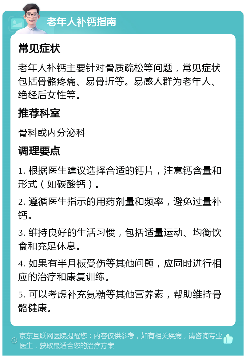 老年人补钙指南 常见症状 老年人补钙主要针对骨质疏松等问题，常见症状包括骨骼疼痛、易骨折等。易感人群为老年人、绝经后女性等。 推荐科室 骨科或内分泌科 调理要点 1. 根据医生建议选择合适的钙片，注意钙含量和形式（如碳酸钙）。 2. 遵循医生指示的用药剂量和频率，避免过量补钙。 3. 维持良好的生活习惯，包括适量运动、均衡饮食和充足休息。 4. 如果有半月板受伤等其他问题，应同时进行相应的治疗和康复训练。 5. 可以考虑补充氨糖等其他营养素，帮助维持骨骼健康。