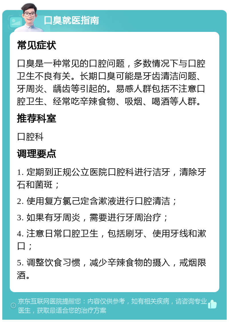 口臭就医指南 常见症状 口臭是一种常见的口腔问题，多数情况下与口腔卫生不良有关。长期口臭可能是牙齿清洁问题、牙周炎、龋齿等引起的。易感人群包括不注意口腔卫生、经常吃辛辣食物、吸烟、喝酒等人群。 推荐科室 口腔科 调理要点 1. 定期到正规公立医院口腔科进行洁牙，清除牙石和菌斑； 2. 使用复方氯己定含漱液进行口腔清洁； 3. 如果有牙周炎，需要进行牙周治疗； 4. 注意日常口腔卫生，包括刷牙、使用牙线和漱口； 5. 调整饮食习惯，减少辛辣食物的摄入，戒烟限酒。