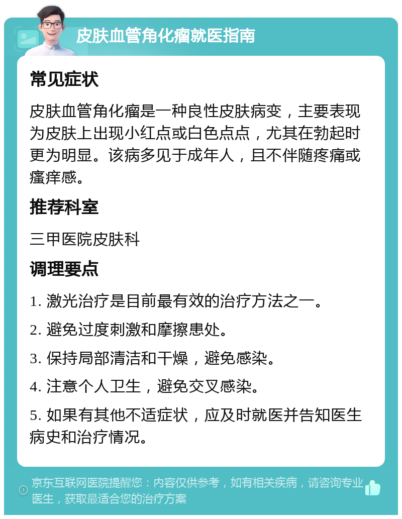 皮肤血管角化瘤就医指南 常见症状 皮肤血管角化瘤是一种良性皮肤病变，主要表现为皮肤上出现小红点或白色点点，尤其在勃起时更为明显。该病多见于成年人，且不伴随疼痛或瘙痒感。 推荐科室 三甲医院皮肤科 调理要点 1. 激光治疗是目前最有效的治疗方法之一。 2. 避免过度刺激和摩擦患处。 3. 保持局部清洁和干燥，避免感染。 4. 注意个人卫生，避免交叉感染。 5. 如果有其他不适症状，应及时就医并告知医生病史和治疗情况。