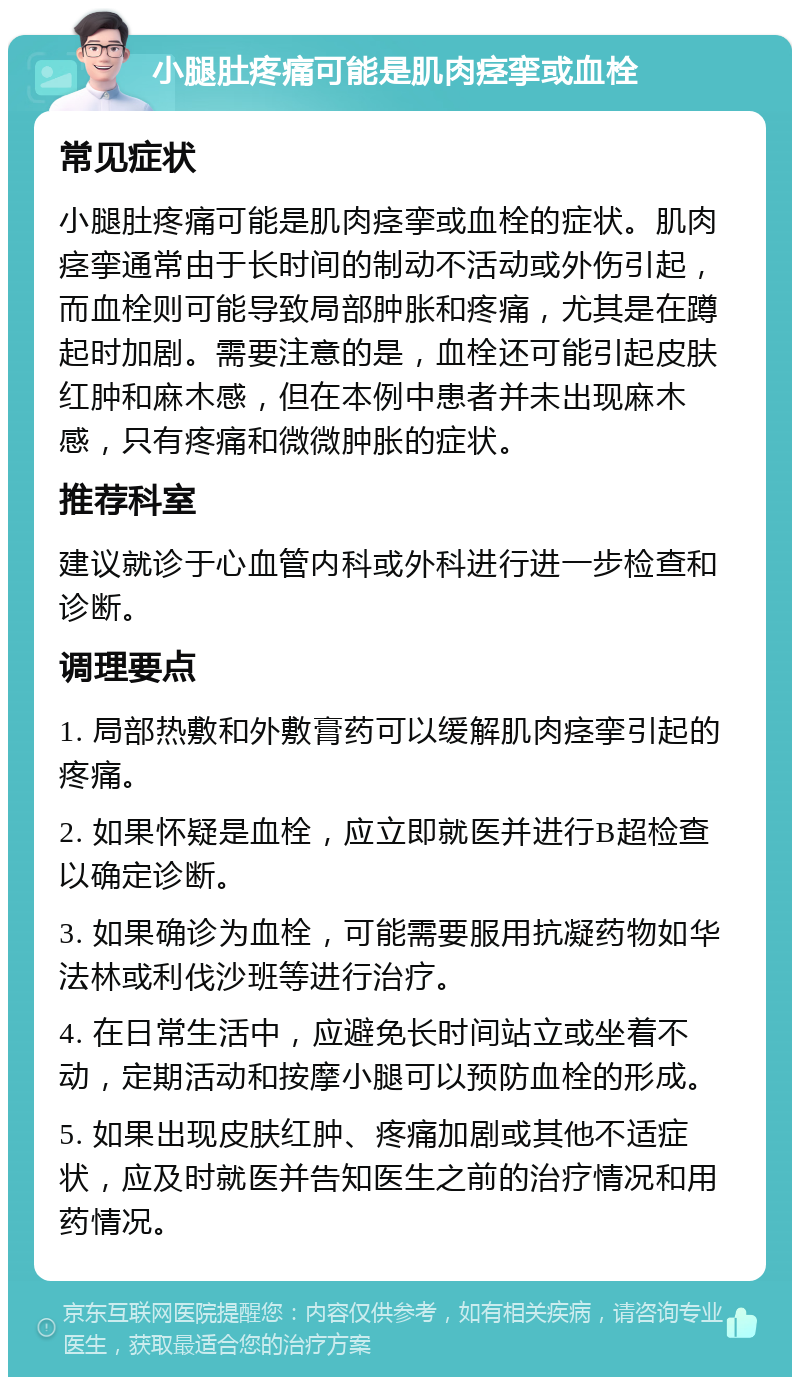 小腿肚疼痛可能是肌肉痉挛或血栓 常见症状 小腿肚疼痛可能是肌肉痉挛或血栓的症状。肌肉痉挛通常由于长时间的制动不活动或外伤引起，而血栓则可能导致局部肿胀和疼痛，尤其是在蹲起时加剧。需要注意的是，血栓还可能引起皮肤红肿和麻木感，但在本例中患者并未出现麻木感，只有疼痛和微微肿胀的症状。 推荐科室 建议就诊于心血管内科或外科进行进一步检查和诊断。 调理要点 1. 局部热敷和外敷膏药可以缓解肌肉痉挛引起的疼痛。 2. 如果怀疑是血栓，应立即就医并进行B超检查以确定诊断。 3. 如果确诊为血栓，可能需要服用抗凝药物如华法林或利伐沙班等进行治疗。 4. 在日常生活中，应避免长时间站立或坐着不动，定期活动和按摩小腿可以预防血栓的形成。 5. 如果出现皮肤红肿、疼痛加剧或其他不适症状，应及时就医并告知医生之前的治疗情况和用药情况。