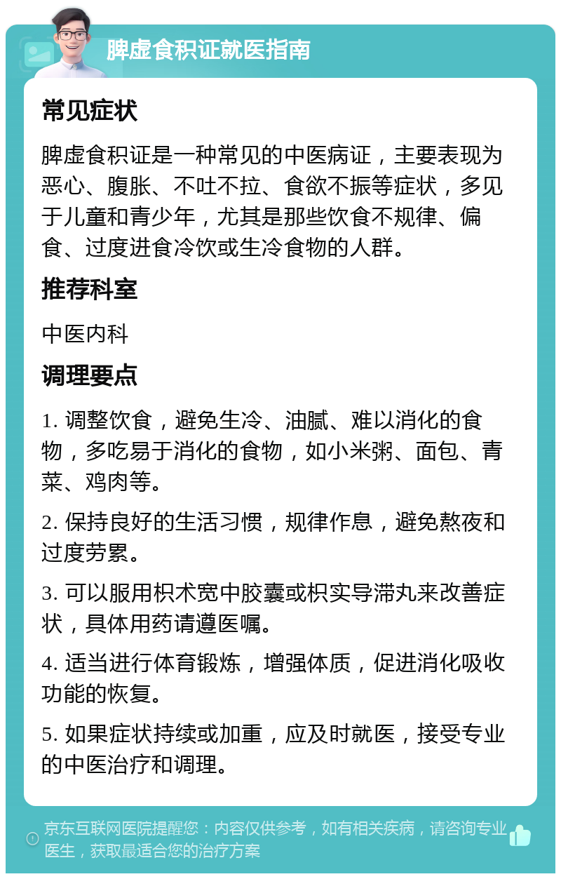 脾虚食积证就医指南 常见症状 脾虚食积证是一种常见的中医病证，主要表现为恶心、腹胀、不吐不拉、食欲不振等症状，多见于儿童和青少年，尤其是那些饮食不规律、偏食、过度进食冷饮或生冷食物的人群。 推荐科室 中医内科 调理要点 1. 调整饮食，避免生冷、油腻、难以消化的食物，多吃易于消化的食物，如小米粥、面包、青菜、鸡肉等。 2. 保持良好的生活习惯，规律作息，避免熬夜和过度劳累。 3. 可以服用枳术宽中胶囊或枳实导滞丸来改善症状，具体用药请遵医嘱。 4. 适当进行体育锻炼，增强体质，促进消化吸收功能的恢复。 5. 如果症状持续或加重，应及时就医，接受专业的中医治疗和调理。