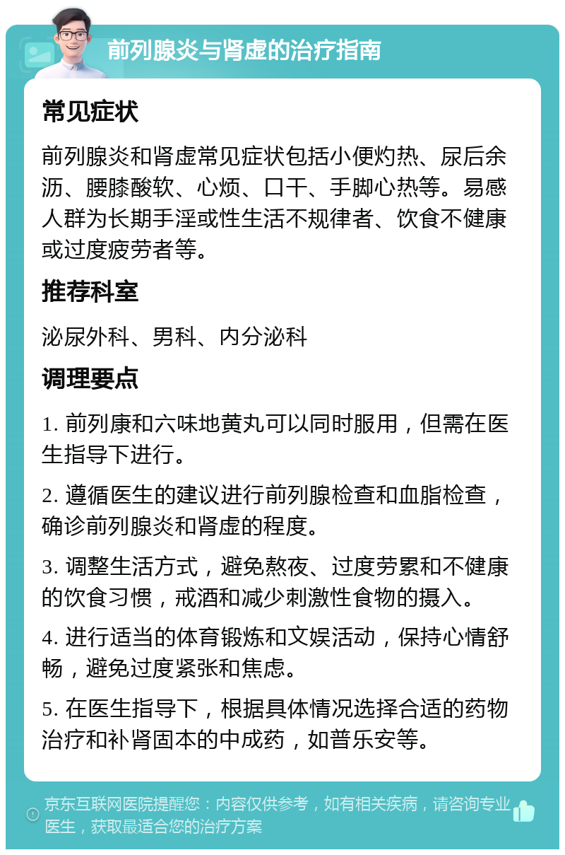 前列腺炎与肾虚的治疗指南 常见症状 前列腺炎和肾虚常见症状包括小便灼热、尿后余沥、腰膝酸软、心烦、口干、手脚心热等。易感人群为长期手淫或性生活不规律者、饮食不健康或过度疲劳者等。 推荐科室 泌尿外科、男科、内分泌科 调理要点 1. 前列康和六味地黄丸可以同时服用，但需在医生指导下进行。 2. 遵循医生的建议进行前列腺检查和血脂检查，确诊前列腺炎和肾虚的程度。 3. 调整生活方式，避免熬夜、过度劳累和不健康的饮食习惯，戒酒和减少刺激性食物的摄入。 4. 进行适当的体育锻炼和文娱活动，保持心情舒畅，避免过度紧张和焦虑。 5. 在医生指导下，根据具体情况选择合适的药物治疗和补肾固本的中成药，如普乐安等。