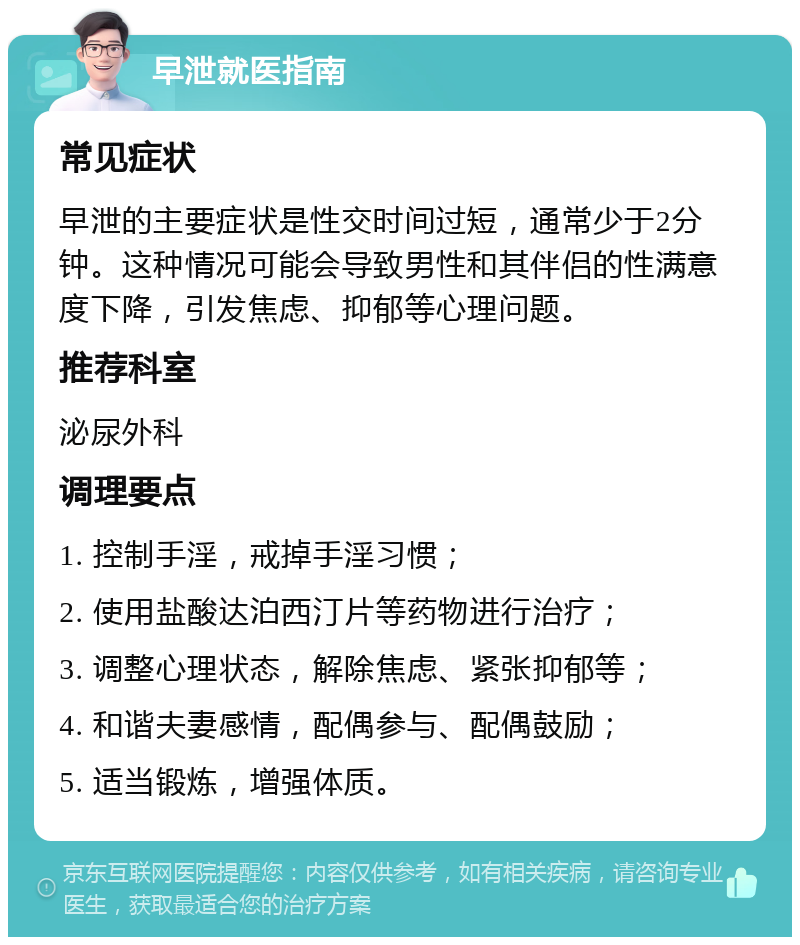 早泄就医指南 常见症状 早泄的主要症状是性交时间过短，通常少于2分钟。这种情况可能会导致男性和其伴侣的性满意度下降，引发焦虑、抑郁等心理问题。 推荐科室 泌尿外科 调理要点 1. 控制手淫，戒掉手淫习惯； 2. 使用盐酸达泊西汀片等药物进行治疗； 3. 调整心理状态，解除焦虑、紧张抑郁等； 4. 和谐夫妻感情，配偶参与、配偶鼓励； 5. 适当锻炼，增强体质。