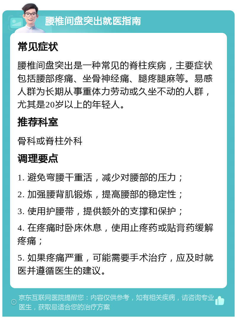 腰椎间盘突出就医指南 常见症状 腰椎间盘突出是一种常见的脊柱疾病，主要症状包括腰部疼痛、坐骨神经痛、腿疼腿麻等。易感人群为长期从事重体力劳动或久坐不动的人群，尤其是20岁以上的年轻人。 推荐科室 骨科或脊柱外科 调理要点 1. 避免弯腰干重活，减少对腰部的压力； 2. 加强腰背肌锻炼，提高腰部的稳定性； 3. 使用护腰带，提供额外的支撑和保护； 4. 在疼痛时卧床休息，使用止疼药或贴膏药缓解疼痛； 5. 如果疼痛严重，可能需要手术治疗，应及时就医并遵循医生的建议。