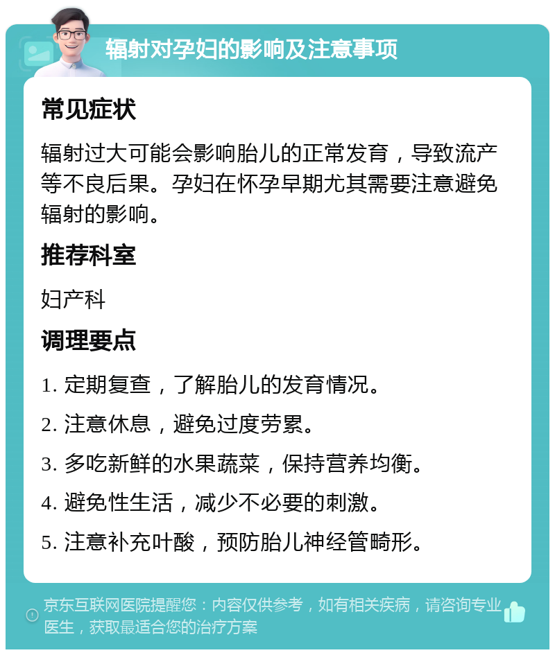 辐射对孕妇的影响及注意事项 常见症状 辐射过大可能会影响胎儿的正常发育，导致流产等不良后果。孕妇在怀孕早期尤其需要注意避免辐射的影响。 推荐科室 妇产科 调理要点 1. 定期复查，了解胎儿的发育情况。 2. 注意休息，避免过度劳累。 3. 多吃新鲜的水果蔬菜，保持营养均衡。 4. 避免性生活，减少不必要的刺激。 5. 注意补充叶酸，预防胎儿神经管畸形。