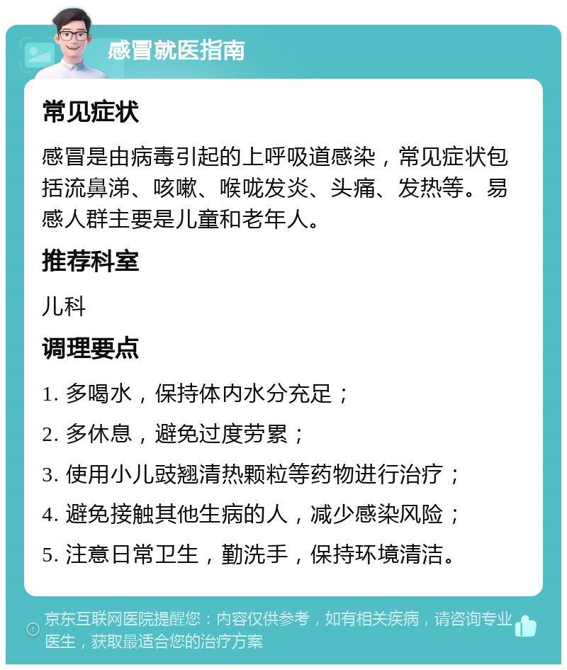 感冒就医指南 常见症状 感冒是由病毒引起的上呼吸道感染，常见症状包括流鼻涕、咳嗽、喉咙发炎、头痛、发热等。易感人群主要是儿童和老年人。 推荐科室 儿科 调理要点 1. 多喝水，保持体内水分充足； 2. 多休息，避免过度劳累； 3. 使用小儿豉翘清热颗粒等药物进行治疗； 4. 避免接触其他生病的人，减少感染风险； 5. 注意日常卫生，勤洗手，保持环境清洁。