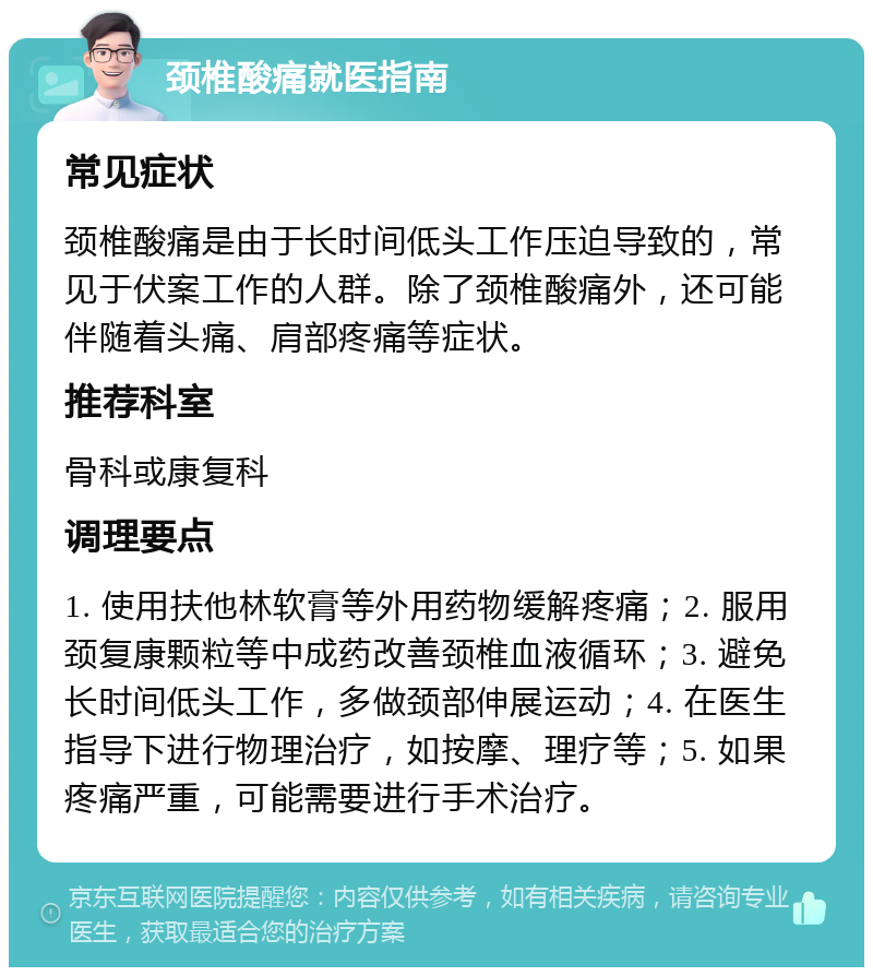 颈椎酸痛就医指南 常见症状 颈椎酸痛是由于长时间低头工作压迫导致的，常见于伏案工作的人群。除了颈椎酸痛外，还可能伴随着头痛、肩部疼痛等症状。 推荐科室 骨科或康复科 调理要点 1. 使用扶他林软膏等外用药物缓解疼痛；2. 服用颈复康颗粒等中成药改善颈椎血液循环；3. 避免长时间低头工作，多做颈部伸展运动；4. 在医生指导下进行物理治疗，如按摩、理疗等；5. 如果疼痛严重，可能需要进行手术治疗。